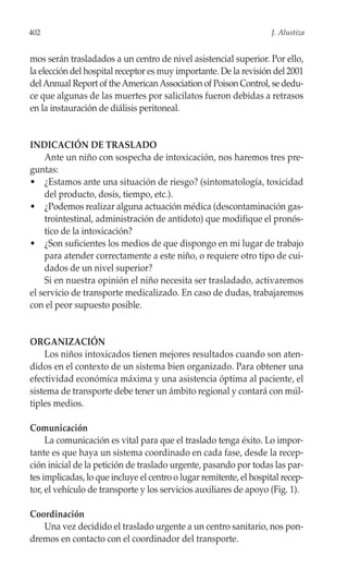402                                                                 J. Alustiza


mos serán trasladados a un centro de nivel asistencial superior. Por ello,
la elección del hospital receptor es muy importante. De la revisión del 2001
del Annual Report of the American Association of Poison Control, se dedu-
ce que algunas de las muertes por salicilatos fueron debidas a retrasos
en la instauración de diálisis peritoneal.


INDICACIÓN DE TRASLADO
    Ante un niño con sospecha de intoxicación, nos haremos tres pre-
guntas:
• ¿Estamos ante una situación de riesgo? (sintomatología, toxicidad
    del producto, dosis, tiempo, etc.).
• ¿Podemos realizar alguna actuación médica (descontaminación gas-
    trointestinal, administración de antídoto) que modifique el pronós-
    tico de la intoxicación?
• ¿Son suficientes los medios de que dispongo en mi lugar de trabajo
    para atender correctamente a este niño, o requiere otro tipo de cui-
    dados de un nivel superior?
    Si en nuestra opinión el niño necesita ser trasladado, activaremos
el servicio de transporte medicalizado. En caso de dudas, trabajaremos
con el peor supuesto posible.


ORGANIZACIÓN
    Los niños intoxicados tienen mejores resultados cuando son aten-
didos en el contexto de un sistema bien organizado. Para obtener una
efectividad económica máxima y una asistencia óptima al paciente, el
sistema de transporte debe tener un ámbito regional y contará con múl-
tiples medios.

Comunicación
     La comunicación es vital para que el traslado tenga éxito. Lo impor-
tante es que haya un sistema coordinado en cada fase, desde la recep-
ción inicial de la petición de traslado urgente, pasando por todas las par-
tes implicadas, lo que incluye el centro o lugar remitente, el hospital recep-
tor, el vehículo de transporte y los servicios auxiliares de apoyo (Fig. 1).

Coordinación
   Una vez decidido el traslado urgente a un centro sanitario, nos pon-
dremos en contacto con el coordinador del transporte.
 
