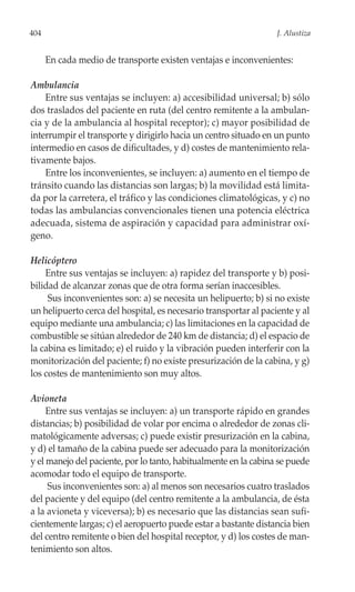 404                                                               J. Alustiza


      En cada medio de transporte existen ventajas e inconvenientes:

Ambulancia
    Entre sus ventajas se incluyen: a) accesibilidad universal; b) sólo
dos traslados del paciente en ruta (del centro remitente a la ambulan-
cia y de la ambulancia al hospital receptor); c) mayor posibilidad de
interrumpir el transporte y dirigirlo hacia un centro situado en un punto
intermedio en casos de dificultades, y d) costes de mantenimiento rela-
tivamente bajos.
    Entre los inconvenientes, se incluyen: a) aumento en el tiempo de
tránsito cuando las distancias son largas; b) la movilidad está limita-
da por la carretera, el tráfico y las condiciones climatológicas, y c) no
todas las ambulancias convencionales tienen una potencia eléctrica
adecuada, sistema de aspiración y capacidad para administrar oxí-
geno.

Helicóptero
    Entre sus ventajas se incluyen: a) rapidez del transporte y b) posi-
bilidad de alcanzar zonas que de otra forma serían inaccesibles.
     Sus inconvenientes son: a) se necesita un helipuerto; b) si no existe
un helipuerto cerca del hospital, es necesario transportar al paciente y al
equipo mediante una ambulancia; c) las limitaciones en la capacidad de
combustible se sitúan alrededor de 240 km de distancia; d) el espacio de
la cabina es limitado; e) el ruido y la vibración pueden interferir con la
monitorización del paciente; f) no existe presurización de la cabina, y g)
los costes de mantenimiento son muy altos.

Avioneta
     Entre sus ventajas se incluyen: a) un transporte rápido en grandes
distancias; b) posibilidad de volar por encima o alrededor de zonas cli-
matológicamente adversas; c) puede existir presurización en la cabina,
y d) el tamaño de la cabina puede ser adecuado para la monitorización
y el manejo del paciente, por lo tanto, habitualmente en la cabina se puede
acomodar todo el equipo de transporte.
     Sus inconvenientes son: a) al menos son necesarios cuatro traslados
del paciente y del equipo (del centro remitente a la ambulancia, de ésta
a la avioneta y viceversa); b) es necesario que las distancias sean sufi-
cientemente largas; c) el aeropuerto puede estar a bastante distancia bien
del centro remitente o bien del hospital receptor, y d) los costes de man-
tenimiento son altos.
 