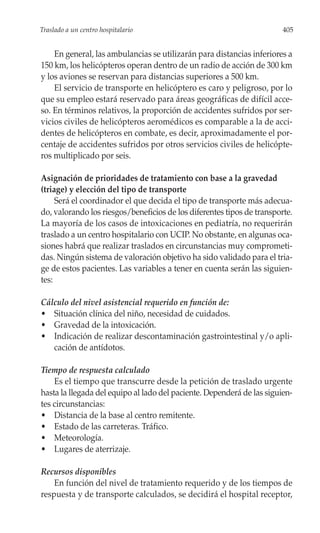 Traslado a un centro hospitalario                                       405


    En general, las ambulancias se utilizarán para distancias inferiores a
150 km, los helicópteros operan dentro de un radio de acción de 300 km
y los aviones se reservan para distancias superiores a 500 km.
    El servicio de transporte en helicóptero es caro y peligroso, por lo
que su empleo estará reservado para áreas geográficas de difícil acce-
so. En términos relativos, la proporción de accidentes sufridos por ser-
vicios civiles de helicópteros aeromédicos es comparable a la de acci-
dentes de helicópteros en combate, es decir, aproximadamente el por-
centaje de accidentes sufridos por otros servicios civiles de helicópte-
ros multiplicado por seis.

Asignación de prioridades de tratamiento con base a la gravedad
(triage) y elección del tipo de transporte
     Será el coordinador el que decida el tipo de transporte más adecua-
do, valorando los riesgos/beneficios de los diferentes tipos de transporte.
La mayoría de los casos de intoxicaciones en pediatría, no requerirán
traslado a un centro hospitalario con UCIP. No obstante, en algunas oca-
siones habrá que realizar traslados en circunstancias muy comprometi-
das. Ningún sistema de valoración objetivo ha sido validado para el tria-
ge de estos pacientes. Las variables a tener en cuenta serán las siguien-
tes:

Cálculo del nivel asistencial requerido en función de:
• Situación clínica del niño, necesidad de cuidados.
• Gravedad de la intoxicación.
• Indicación de realizar descontaminación gastrointestinal y/o apli-
   cación de antídotos.

Tiempo de respuesta calculado
    Es el tiempo que transcurre desde la petición de traslado urgente
hasta la llegada del equipo al lado del paciente. Dependerá de las siguien-
tes circunstancias:
• Distancia de la base al centro remitente.
• Estado de las carreteras. Tráfico.
• Meteorología.
• Lugares de aterrizaje.

Recursos disponibles
    En función del nivel de tratamiento requerido y de los tiempos de
respuesta y de transporte calculados, se decidirá el hospital receptor,
 