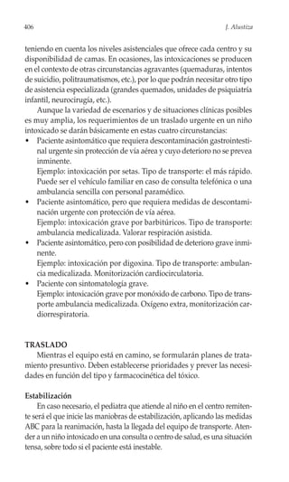 406                                                                 J. Alustiza


teniendo en cuenta los niveles asistenciales que ofrece cada centro y su
disponibilidad de camas. En ocasiones, las intoxicaciones se producen
en el contexto de otras circunstancias agravantes (quemaduras, intentos
de suicidio, politraumatismos, etc.), por lo que podrán necesitar otro tipo
de asistencia especializada (grandes quemados, unidades de psiquiatría
infantil, neurocirugía, etc.).
    Aunque la variedad de escenarios y de situaciones clínicas posibles
es muy amplia, los requerimientos de un traslado urgente en un niño
intoxicado se darán básicamente en estas cuatro circunstancias:
• Paciente asintomático que requiera descontaminación gastrointesti-
    nal urgente sin protección de vía aérea y cuyo deterioro no se prevea
    inminente.
    Ejemplo: intoxicación por setas. Tipo de transporte: el más rápido.
    Puede ser el vehículo familiar en caso de consulta telefónica o una
    ambulancia sencilla con personal paramédico.
• Paciente asintomático, pero que requiera medidas de descontami-
    nación urgente con protección de vía aérea.
    Ejemplo: intoxicación grave por barbitúricos. Tipo de transporte:
    ambulancia medicalizada. Valorar respiración asistida.
• Paciente asintomático, pero con posibilidad de deterioro grave inmi-
    nente.
    Ejemplo: intoxicación por digoxina. Tipo de transporte: ambulan-
    cia medicalizada. Monitorización cardiocirculatoria.
• Paciente con sintomatología grave.
    Ejemplo: intoxicación grave por monóxido de carbono. Tipo de trans-
    porte ambulancia medicalizada. Oxígeno extra, monitorización car-
    diorrespiratoria.


TRASLADO
   Mientras el equipo está en camino, se formularán planes de trata-
miento presuntivo. Deben establecerse prioridades y prever las necesi-
dades en función del tipo y farmacocinética del tóxico.

Estabilización
     En caso necesario, el pediatra que atiende al niño en el centro remiten-
te será el que inicie las maniobras de estabilización, aplicando las medidas
ABC para la reanimación, hasta la llegada del equipo de transporte. Aten-
der a un niño intoxicado en una consulta o centro de salud, es una situación
tensa, sobre todo si el paciente está inestable.
 