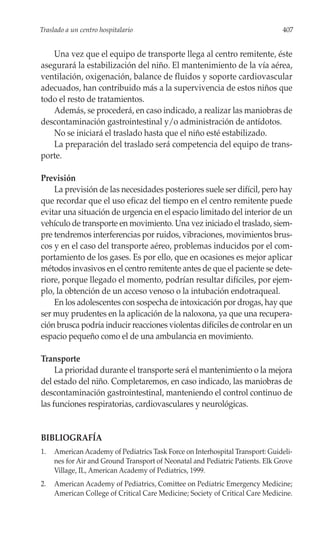 Traslado a un centro hospitalario                                              407


   Una vez que el equipo de transporte llega al centro remitente, éste
asegurará la estabilización del niño. El mantenimiento de la vía aérea,
ventilación, oxigenación, balance de fluidos y soporte cardiovascular
adecuados, han contribuido más a la supervivencia de estos niños que
todo el resto de tratamientos.
   Además, se procederá, en caso indicado, a realizar las maniobras de
descontaminación gastrointestinal y/o administración de antídotos.
   No se iniciará el traslado hasta que el niño esté estabilizado.
   La preparación del traslado será competencia del equipo de trans-
porte.

Previsión
    La previsión de las necesidades posteriores suele ser difícil, pero hay
que recordar que el uso eficaz del tiempo en el centro remitente puede
evitar una situación de urgencia en el espacio limitado del interior de un
vehículo de transporte en movimiento. Una vez iniciado el traslado, siem-
pre tendremos interferencias por ruidos, vibraciones, movimientos brus-
cos y en el caso del transporte aéreo, problemas inducidos por el com-
portamiento de los gases. Es por ello, que en ocasiones es mejor aplicar
métodos invasivos en el centro remitente antes de que el paciente se dete-
riore, porque llegado el momento, podrían resultar difíciles, por ejem-
plo, la obtención de un acceso venoso o la intubación endotraqueal.
    En los adolescentes con sospecha de intoxicación por drogas, hay que
ser muy prudentes en la aplicación de la naloxona, ya que una recupera-
ción brusca podría inducir reacciones violentas difíciles de controlar en un
espacio pequeño como el de una ambulancia en movimiento.

Transporte
     La prioridad durante el transporte será el mantenimiento o la mejora
del estado del niño. Completaremos, en caso indicado, las maniobras de
descontaminación gastrointestinal, manteniendo el control continuo de
las funciones respiratorias, cardiovasculares y neurológicas.


BIBLIOGRAFÍA
1.   American Academy of Pediatrics Task Force on Interhospital Transport: Guideli-
     nes for Air and Ground Transport of Neonatal and Pediatric Patients. Elk Grove
     Village, IL, American Academy of Pediatrics, 1999.
2.   American Academy of Pediatrics, Comittee on Pediatric Emergency Medicine;
     American College of Critical Care Medicine; Society of Critical Care Medicine.
 