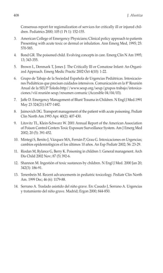 408                                                                            J. Alustiza


      Consensus report for regionalization of services for critically ill or injured chil-
      dren. Pediatrics 2000; 105 (1 Pt 1): 152-155.
3.    American College of Emergency Physicians; Clinical policy approach to patients
      Presenting with acute toxic or dermal or inhalation. Ann Emerg Med, 1995; 25:
      570-585.
4.    Bond GR. The poisoned child. Evolving concepts in care. Emerg Clin N Am 1995;
      13; 343-355.
5.    Brown L, Denmark T, Jones J. The Critically Ill or Comatose Infant: An Organi-
      zed Approach. Emerg Medic Practic 2002 Oct 4(10): 1-22.
6.    Grupo de Tabajo de la Sociedad Española de Urgencias Pediátricas. Intoxicacio-
      nes Pediátricas que precisan cuidados intensivos. Comunicación en la 8ª Reunión
      Anual de la SEUP Toledo.http//www.seup.org/seup/grupos trabajo/intoxica-
      ciones/viii reunión seup/resumen comunic (Accesible 04/04/03).
7.    Jaffe D. Emergency Management of Blunt Trauma in Children. N Engl J Med.1991
      May 23 324(21):1477-1482.
8.    Jaimovich DG. Transport management of the patient with acute poisoning. Pediatr
      Clin North Am.1993 Apr. 40(2): 407-430.
9.    Litovitz TL, Klein-Schwarz W. 2001 Annual Report of the American Association
      of Poison Control Centers Toxic Exposure Surveillance System. Am J Emerg Med
      2002; 20 (5): 391-452.
10. Mintegi S, Benito J, Vázquez MA, Fernán P, Grau G. Intoxicaciones en Urgencias;
    cambios epidemiológicos el los últimos 10 años. An Esp Pediatr 2002; 56: 23-29.
11. Riodan M, Rylance G, Berry K. Poisoning in children 1: General managenent. Arch
    Dis Child 2002 Nov; 87 (5) 392-6.
12. Shannon M. Ingestión of toxic sustances by children. N Engl J Med. 2000 Jan 20;
    342(3): 186-91.
13. Tenenbein M. Recent advancements in pediatric toxicology. Pediatr Clin North
    Am. 1999 Dec; 46 (6): 1179-88.
14. Serrano A. Traslado asistido del niño grave. En: Casado J, Serrano A. Urgencias
    y tratamiento del niño grave. Madrid; Ergon 2000; 844-850.
 