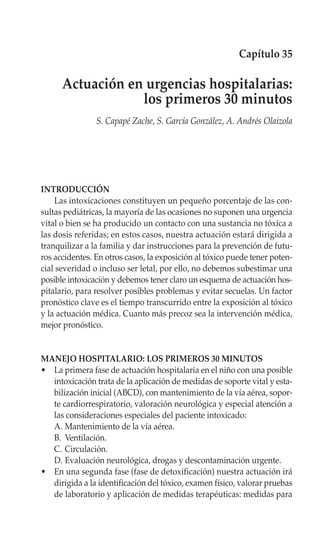 Capítulo 35

      Actuación en urgencias hospitalarias:
                  los primeros 30 minutos
                S. Capapé Zache, S. García González, A. Andrés Olaizola




INTRODUCCIÓN
    Las intoxicaciones constituyen un pequeño porcentaje de las con-
sultas pediátricas, la mayoría de las ocasiones no suponen una urgencia
vital o bien se ha producido un contacto con una sustancia no tóxica a
las dosis referidas; en estos casos, nuestra actuación estará dirigida a
tranquilizar a la familia y dar instrucciones para la prevención de futu-
ros accidentes. En otros casos, la exposición al tóxico puede tener poten-
cial severidad o incluso ser letal, por ello, no debemos subestimar una
posible intoxicación y debemos tener claro un esquema de actuación hos-
pitalario, para resolver posibles problemas y evitar secuelas. Un factor
pronóstico clave es el tiempo transcurrido entre la exposición al tóxico
y la actuación médica. Cuanto más precoz sea la intervención médica,
mejor pronóstico.


MANEJO HOSPITALARIO: LOS PRIMEROS 30 MINUTOS
• La primera fase de actuación hospitalaria en el niño con una posible
  intoxicación trata de la aplicación de medidas de soporte vital y esta-
  bilización inicial (ABCD), con mantenimiento de la vía aérea, sopor-
  te cardiorrespiratorio, valoración neurológica y especial atención a
  las consideraciones especiales del paciente intoxicado:
  A. Mantenimiento de la vía aérea.
  B. Ventilación.
  C. Circulación.
  D. Evaluación neurológica, drogas y descontaminación urgente.
• En una segunda fase (fase de detoxificación) nuestra actuación irá
  dirigida a la identificación del tóxico, examen físico, valorar pruebas
  de laboratorio y aplicación de medidas terapéuticas: medidas para
 