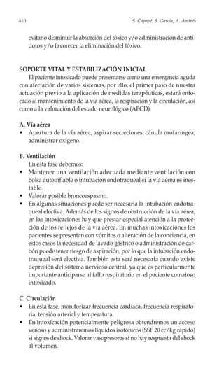 410                                              S. Capapé, S. García, A. Andrés


      evitar o disminuir la absorción del tóxico y/o administración de antí-
      dotos y/o favorecer la eliminación del tóxico.


SOPORTE VITAL Y ESTABILIZACIÓN INICIAL
    El paciente intoxicado puede presentarse como una emergencia aguda
con afectación de varios sistemas, por ello, el primer paso de nuestra
actuación previo a la aplicación de medidas terapéuticas, estará enfo-
cado al mantenimiento de la vía aérea, la respiración y la circulación, así
como a la valoración del estado neurológico (ABCD).

A. Vía aérea
• Apertura de la vía aérea, aspirar secreciones, cánula orofaríngea,
   administrar oxígeno.

B. Ventilación
    En esta fase debemos:
• Mantener una ventilación adecuada mediante ventilación con
    bolsa autoinflable o intubación endotraqueal si la vía aérea es ines-
    table.
• Valorar posible broncoespasmo.
• En algunas situaciones puede ser necesaria la intubación endotra-
    queal electiva. Además de los signos de obstrucción de la vía aérea,
    en las intoxicaciones hay que prestar especial atención a la protec-
    ción de los reflejos de la vía aérea. En muchas intoxicaciones los
    pacientes se presentan con vómitos o alteración de la conciencia, en
    estos casos la necesidad de lavado gástrico o administración de car-
    bón puede tener riesgo de aspiración, por lo que la intubación endo-
    traqueal será electiva. También esta será necesaria cuando existe
    depresión del sistema nervioso central, ya que es particularmente
    importante anticiparse al fallo respiratorio en el paciente comatoso
    intoxicado.

C. Circulación
• En esta fase, monitorizar frecuencia cardíaca, frecuencia respirato-
    ria, tensión arterial y temperatura.
• En intoxicación potencialmente peligrosa obtendremos un acceso
    venoso y administraremos líquidos isotónicos (SSF 20 cc/kg rápido)
    si signos de shock. Valorar vasopresores si no hay respuesta del shock
    al volumen.
 