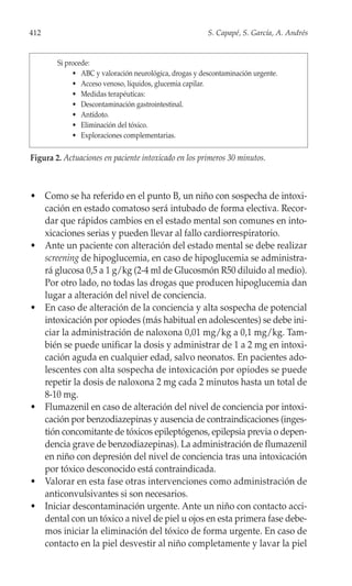 412                                                     S. Capapé, S. García, A. Andrés


        Si procede:
             • ABC y valoración neurológica, drogas y descontaminación urgente.
             • Acceso venoso, líquidos, glucemia capilar.
             • Medidas terapéuticas:
             • Descontaminación gastrointestinal.
             • Antídoto.
             • Eliminación del tóxico.
             • Exploraciones complementarias.

Figura 2. Actuaciones en paciente intoxicado en los primeros 30 minutos.



• Como se ha referido en el punto B, un niño con sospecha de intoxi-
  cación en estado comatoso será intubado de forma electiva. Recor-
  dar que rápidos cambios en el estado mental son comunes en into-
  xicaciones serias y pueden llevar al fallo cardiorrespiratorio.
• Ante un paciente con alteración del estado mental se debe realizar
  screening de hipoglucemia, en caso de hipoglucemia se administra-
  rá glucosa 0,5 a 1 g/kg (2-4 ml de Glucosmón R50 diluido al medio).
  Por otro lado, no todas las drogas que producen hipoglucemia dan
  lugar a alteración del nivel de conciencia.
• En caso de alteración de la conciencia y alta sospecha de potencial
  intoxicación por opiodes (más habitual en adolescentes) se debe ini-
  ciar la administración de naloxona 0,01 mg/kg a 0,1 mg/kg. Tam-
  bién se puede unificar la dosis y administrar de 1 a 2 mg en intoxi-
  cación aguda en cualquier edad, salvo neonatos. En pacientes ado-
  lescentes con alta sospecha de intoxicación por opiodes se puede
  repetir la dosis de naloxona 2 mg cada 2 minutos hasta un total de
  8-10 mg.
• Flumazenil en caso de alteración del nivel de conciencia por intoxi-
  cación por benzodiazepinas y ausencia de contraindicaciones (inges-
  tión concomitante de tóxicos epileptógenos, epilepsia previa o depen-
  dencia grave de benzodiazepinas). La administración de flumazenil
  en niño con depresión del nivel de conciencia tras una intoxicación
  por tóxico desconocido está contraindicada.
• Valorar en esta fase otras intervenciones como administración de
  anticonvulsivantes si son necesarios.
• Iniciar descontaminación urgente. Ante un niño con contacto acci-
  dental con un tóxico a nivel de piel u ojos en esta primera fase debe-
  mos iniciar la eliminación del tóxico de forma urgente. En caso de
  contacto en la piel desvestir al niño completamente y lavar la piel
 