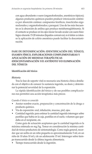 Actuación en urgencias hospitalarias: los primeros 30 minutos             413


    con agua abundante o suero (organofosforados, anestésicos tópicos);
    algunos productos químicos pueden producir intoxicación sistémi-
    ca por absorción cutánea: compuestos fenólicos, insecticidas orga-
    noclorados y organofosforados y paraquat. Uno de los más frecuen-
    tes es la absorción de anilina que produce metahemoglobinemia. Si
    el contacto se produce en los ojos iniciar lavado ocular con suero fisio-
    lógico durante 15-20 minutos (líquidos corrosivos); si el dolor es inten-
    so la aplicación de colirio anestésico puede facilitar la descontami-
    nación.


FASE DE DETOXIFICACIÓN: IDENTIFICACIÓN DEL TÓXICO,
EXAMEN FÍSICO, EXPLORACIONES COMPLEMENTARIAS Y
APLICACIÓN DE MEDIDAS TERAPÉUTICAS
(DESCONTAMINACIÓN Y/O ANTÍDOTO Y/O ELIMINACIÓN
DEL TÓXICO)

Identificación del tóxico

Historia
    Tras la fase de soporte vital es necesaria una historia clínica detalla-
da con el objetivo de conocer la sustancia ingerida, su dosis y determi-
nar la potencial severidad de la exposición.
    La rápida identificación del tóxico y de sus posibles complicacio-
nes nos permitirá una acción terapéutica más precoz.

Cuando el tóxico es conocido
• Anotar nombre exacto, preparación y concentración de la droga o
    producto químico.
• Vía de exposición: oral, inhalación, mucosa, piel, ojos.
• Cantidad ingerida: para estimar la cantidad ingerida interrogar sobre
    pastillas que había en la caja, pastillas en el suelo, volumen que que-
    daba en el recipiente, etc.
    Como guía de actuación aceptamos que la cantidad ingerida es la
máxima estimada en mg/kg. Tomar en consideración la mínima canti-
dad de tóxico productora de sintomatología. Como regla general, recor-
dar que un sorbo en un niño pequeño es aproximadamente 5 ml, en un
niño de 10 años 10 ml y de un adolescente 15 ml. Interrogar sobre tiem-
po transcurrido desde la última ingesta alimentaria.
• Tiempo transcurrido desde la ingestión.
 