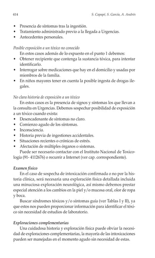 414                                           S. Capapé, S. García, A. Andrés


• Presencia de síntomas tras la ingestión.
• Tratamiento administrado previo a la llegada a Urgencias.
• Antecedentes personales.

Posible exposición a un tóxico no conocido
    En estos casos además de lo expuesto en el punto 1 debemos:
• Obtener recipiente que contenga la sustancia tóxica, para intentar
    identificarlo.
• Interrogar sobre medicaciones que hay en el domicilio y usadas por
    miembros de la familia.
• En niños mayores tener en cuenta la posible ingesta de drogas ile-
    gales.

No clara historia de exposición a un tóxico
    En estos casos es la presencia de signos y síntomas los que llevan a
la consulta en Urgencias. Debemos sospechar posibilidad de exposición
a un tóxico cuando exista:
• Desencadenante de síntomas no claro.
• Comienzo agudo de los síntomas.
• Inconsciencia.
• Historia previa de ingestiones accidentales.
• Situaciones recientes o crónicas de estrés.
• Afectación de múltiples órganos o sistemas.
    Puede ser necesario contactar con el Instituto Nacional de Toxico-
logía (91- 4112676) o recurrir a Internet (ver cap. correspondiente).

Examen físico
    En el caso de sospecha de intoxicación confirmada o no por la his-
toria clínica, será necesaria una exploración física detallada incluida
una minuciosa exploración neurológica, así mismo debemos prestar
especial atención a los cambios en la piel y/o mucosa oral, olor de ropa
y boca.
    Buscar síndromes tóxicos y/o síntomas guía (ver Tablas I y II), ya
que estos nos pueden proporcionar información para identificar el tóxi-
co sin necesidad de estudios de laboratorio.

Exploraciones complementarias
   Una cuidadosa historia y exploración física puede obviar la necesi-
dad de exploraciones complementarias, la mayoría de las intoxicaciones
pueden ser manejadas en el momento agudo sin necesidad de estas.
 