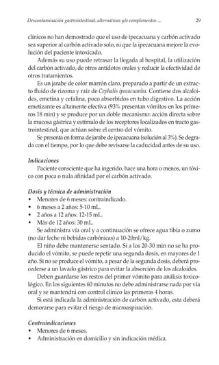 Descontaminación gastrointestinal: alternativas y/o complementos ...       29


clínicos no han demostrado que el uso de ipecacuana y carbón activado
sea superior al carbón activado solo, ni que la ipecacuana mejore la evo-
lución del paciente intoxicado.
     Además su uso puede retrasar la llegada al hospital, la utilización
del carbón activado, de otros antídotos orales y reducir la efectividad de
otros tratamientos.
     Es un jarabe de color marrón claro, preparado a partir de un extrac-
to fluido de rizoma y raíz de Cephalis ipecacuanha. Contiene dos alcaloi-
des, emetina y cefalina, poco absorbidos en tubo digestivo. La acción
emetizante es altamente efectiva (93% presentan vómitos en los prime-
ros 18 min) y se produce por un doble mecanismo: acción directa sobre
la mucosa gástrica y estímulo de los receptores localizados en tracto gas-
trointestinal, que actúan sobre el centro del vómito.
     Se presenta en forma de jarabe de ipecacuana (solución al 3%). Se degra-
da con el tiempo, por lo que debe revisarse la caducidad antes de su uso.

Indicaciones
    Paciente consciente que ha ingerido, hace una hora o menos, un tóxi-
co con poca o nula afinidad por el carbón activado.

Dosis y técnica de administración
• Menores de 6 meses: contraindicado.
• 6 meses a 2 años: 5-10 mL.
• 2 años a 12 años: 12-15 mL.
• Más de 12 años: 30 mL.
    Se administra vía oral y a continuación se ofrece agua tibia o zumo
(no dar leche ni bebidas carbónicas) a 10-20ml/kg.
    El niño debe mantenerse sentado. Si a los 20-30 min no se ha pro-
ducido el vómito, se puede repetir una segunda dosis, en mayores de 1
año. Si no se produce el vómito, a pesar de la segunda dosis, deberá pro-
cederse a un lavado gástrico para evitar la absorción de los alcaloides.
    Deben guardarse los restos del primer vómito para análisis toxico-
lógico. En los siguientes 60 minutos no debe administrarse nada por vía
oral y se mantendrá con control clínico las primeras 4 horas.
    Si está indicada la administración de carbón activado, esta deberá
demorarse para evitar el riesgo de microaspiración.

Contraindicaciones
• Menores de 6 meses.
• Administración en domicilio y sin indicación médica.
 