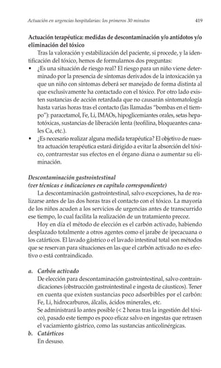 Actuación en urgencias hospitalarias: los primeros 30 minutos              419


Actuación terapéutica: medidas de descontaminación y/o antídotos y/o
eliminación del tóxico
     Tras la valoración y estabilización del paciente, si procede, y la iden-
tificación del tóxico, hemos de formularnos dos preguntas:
• ¿Es una situación de riesgo real? El riesgo para un niño viene deter-
     minado por la presencia de síntomas derivados de la intoxicación ya
     que un niño con síntomas deberá ser manejado de forma distinta al
     que exclusivamente ha contactado con el tóxico. Por otro lado exis-
     ten sustancias de acción retardada que no causarán sintomatología
     hasta varias horas tras el contacto (las llamadas “bombas en el tiem-
     po”): paracetamol, Fe, Li, IMAOs, hipoglicemiantes orales, setas hepa-
     totóxicas, sustancias de liberación lenta (teofilina, bloqueantes cana-
     les Ca, etc.).
• ¿Es necesario realizar alguna medida terapéutica? El objetivo de nues-
     tra actuación terapéutica estará dirigido a evitar la absorción del tóxi-
     co, contrarrestar sus efectos en el órgano diana o aumentar su eli-
     minación.

Descontaminación gastrointestinal
(ver técnicas e indicaciones en capítulo correspondiente)
    La descontaminación gastrointestinal, salvo excepciones, ha de rea-
lizarse antes de las dos horas tras el contacto con el tóxico. La mayoría
de los niños acuden a los servicios de urgencias antes de transcurrido
ese tiempo, lo cual facilita la realización de un tratamiento precoz.
    Hoy en día el método de elección es el carbón activado, habiendo
desplazado totalmente a otros agentes como el jarabe de ipecacuana o
los catárticos. El lavado gástrico o el lavado intestinal total son métodos
que se reservan para situaciones en las que el carbón activado no es efec-
tivo o está contraindicado.

a. Carbón activado
   De elección para descontaminación gastrointestinal, salvo contrain-
   dicaciones (obstrucción gastrointestinal e ingesta de cáusticos). Tener
   en cuenta que existen sustancias poco adsorbibles por el carbón:
   Fe, Li, hidrocarburos, álcalis, ácidos minerales, etc.
   Se administrará lo antes posible (< 2 horas tras la ingestión del tóxi-
   co), pasado este tiempo es poco eficaz salvo en ingestas que retrasen
   el vaciamiento gástrico, como las sustancias anticolinérgicas.
b. Catárticos
   En desuso.
 