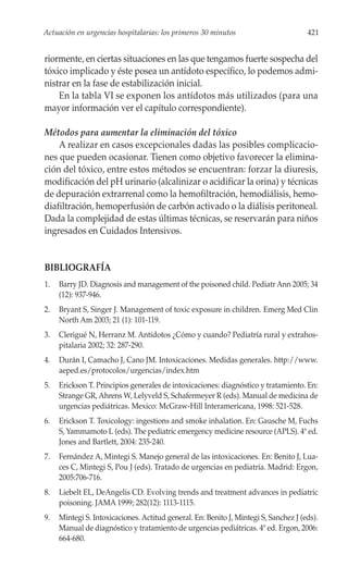 Actuación en urgencias hospitalarias: los primeros 30 minutos                         421


riormente, en ciertas situaciones en las que tengamos fuerte sospecha del
tóxico implicado y éste posea un antídoto específico, lo podemos admi-
nistrar en la fase de estabilización inicial.
    En la tabla VI se exponen los antídotos más utilizados (para una
mayor información ver el capítulo correspondiente).

Métodos para aumentar la eliminación del tóxico
    A realizar en casos excepcionales dadas las posibles complicacio-
nes que pueden ocasionar. Tienen como objetivo favorecer la elimina-
ción del tóxico, entre estos métodos se encuentran: forzar la diuresis,
modificación del pH urinario (alcalinizar o acidificar la orina) y técnicas
de depuración extrarrenal como la hemofiltración, hemodiálisis, hemo-
diafiltración, hemoperfusión de carbón activado o la diálisis peritoneal.
Dada la complejidad de estas últimas técnicas, se reservarán para niños
ingresados en Cuidados Intensivos.


BIBLIOGRAFÍA
1.   Barry JD. Diagnosis and management of the poisoned child. Pediatr Ann 2005; 34
     (12): 937-946.
2.   Bryant S, Singer J. Management of toxic exposure in children. Emerg Med Clin
     North Am 2003; 21 (1): 101-119.
3.   Clerigué N, Herranz M. Antídotos ¿Cómo y cuando? Pediatría rural y extrahos-
     pitalaria 2002; 32: 287-290.
4.   Durán I, Camacho J, Cano JM. Intoxicaciones. Medidas generales. http://www.
     aeped.es/protocolos/urgencias/index.htm
5.   Erickson T. Principios generales de intoxicaciones: diagnóstico y tratamiento. En:
     Strange GR, Ahrens W, Lelyveld S, Schafermeyer R (eds). Manual de medicina de
     urgencias pediátricas. Mexico: McGraw-Hill Interamericana, 1998: 521-528.
6.   Erickson T. Toxicology: ingestions and smoke inhalation. En: Gausche M, Fuchs
     S, Yammamoto L (eds). The pediatric emergency medicine resource (APLS). 4ª ed.
     Jones and Bartlett, 2004: 235-240.
7.   Fernández A, Mintegi S. Manejo general de las intoxicaciones. En: Benito J, Lua-
     ces C, Mintegi S, Pou J (eds). Tratado de urgencias en pediatría. Madrid: Ergon,
     2005:706-716.
8.   Liebelt EL, DeAngelis CD. Evolving trends and treatment advances in pediatric
     poisoning. JAMA 1999; 282(12): 1113-1115.
9.   Mintegi S. Intoxicaciones. Actitud general. En: Benito J, Mintegi S, Sanchez J (eds).
     Manual de diagnóstico y tratamiento de urgencias pediátricas. 4ª ed. Ergon, 2006:
     664-680.
 