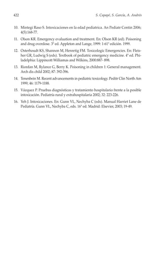422                                                 S. Capapé, S. García, A. Andrés


10. Mintegi Raso S. Intoxicaciones en la edad pediatrica. An Pediatr Contin 2006;
    4(5):168-77.
11. Olson KR. Emergency evaluation and treatment. En: Olson KR (ed). Poisoning
    and drug overdose. 3ª ed. Appleton and Lange, 1999: 1-61ª edición. 1999.
12. Osterhoudt KS, Shannon M, Henretig FM. Toxicologic Emergencies. En: Fleis-
    her GR, Ludwig S (eds). Textbook of pediatric emergency medicine. 4ª ed. Phi-
    ladelphia: Lippincott Williamas and Wilkins, 2000:887- 898.
13. Riordan M, Rylance G, Berry K. Poisoning in children 1: General management.
    Arch dis child 2002; 87: 392-396.
14. Tenenbein M. Recent advancements in pediatric toxicology. Peditr Clin North Am
    1999; 46: 1179-1188.
15. Vázquez P. Pruebas diagnósticas y tratamiento hospitalario frente a la posible
    intoxicación. Pediatría rural y extrahospitalaria 2002; 32: 223-226.
16. Yeh J. Intoxicaciones. En: Gunn VL, Nechyba C (eds). Manual Harriet Lane de
    Pediatría. Gunn VL, Nechyba C, eds. 16ª ed. Madrid: Elsevier, 2003; 19-49.
 