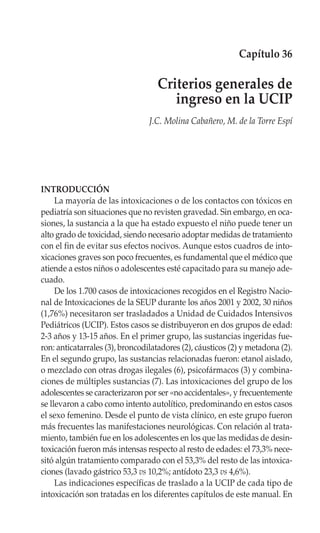 Capítulo 36

                                   Criterios generales de
                                      ingreso en la UCIP
                                 J.C. Molina Cabañero, M. de la Torre Espí




INTRODUCCIÓN
     La mayoría de las intoxicaciones o de los contactos con tóxicos en
pediatría son situaciones que no revisten gravedad. Sin embargo, en oca-
siones, la sustancia a la que ha estado expuesto el niño puede tener un
alto grado de toxicidad, siendo necesario adoptar medidas de tratamiento
con el fin de evitar sus efectos nocivos. Aunque estos cuadros de into-
xicaciones graves son poco frecuentes, es fundamental que el médico que
atiende a estos niños o adolescentes esté capacitado para su manejo ade-
cuado.
     De los 1.700 casos de intoxicaciones recogidos en el Registro Nacio-
nal de Intoxicaciones de la SEUP durante los años 2001 y 2002, 30 niños
(1,76%) necesitaron ser trasladados a Unidad de Cuidados Intensivos
Pediátricos (UCIP). Estos casos se distribuyeron en dos grupos de edad:
2-3 años y 13-15 años. En el primer grupo, las sustancias ingeridas fue-
ron: anticatarrales (3), broncodilatadores (2), cáusticos (2) y metadona (2).
En el segundo grupo, las sustancias relacionadas fueron: etanol aislado,
o mezclado con otras drogas ilegales (6), psicofármacos (3) y combina-
ciones de múltiples sustancias (7). Las intoxicaciones del grupo de los
adolescentes se caracterizaron por ser «no accidentales», y frecuentemente
se llevaron a cabo como intento autolítico, predominando en estos casos
el sexo femenino. Desde el punto de vista clínico, en este grupo fueron
más frecuentes las manifestaciones neurológicas. Con relación al trata-
miento, también fue en los adolescentes en los que las medidas de desin-
toxicación fueron más intensas respecto al resto de edades: el 73,3% nece-
sitó algún tratamiento comparado con el 53,3% del resto de las intoxica-
ciones (lavado gástrico 53,3 vs 10,2%; antídoto 23,3 vs 4,6%).
     Las indicaciones específicas de traslado a la UCIP de cada tipo de
intoxicación son tratadas en los diferentes capítulos de este manual. En
 