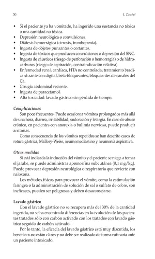 30                                                                  I. Caubet


• Si el paciente ya ha vomitado, ha ingerido una sustancia no tóxica
  o una cantidad no tóxica.
• Depresión neurológica o convulsiones.
• Diátesis hemorrágica (cirrosis, trombopenia).
• Ingesta de objetos punzantes o cortantes.
• Ingesta de tóxicos que producen convulsiones o depresión del SNC.
• Ingesta de cáusticos (riesgo de perforación o hemorragia) o de hidro-
  carburos (riesgo de aspiración, contraindicación relativa).
• Enfermedad renal, cardíaca, HTA no controlada, tratamiento bradi-
  cardizante con digital, beta-bloqueantes, bloqueantes de canales del
  Ca.
• Cirugía abdominal reciente.
• Ingesta de paracetamol.
• Alta toxicidad: lavado gástrico sin pérdida de tiempo.

Complicaciones
    Son poco frecuentes. Puede ocasionar vómitos prolongados más allá
de una hora, diarrea, irritabilidad, sudoración y letargia. En caso de abuso
crónico, en pacientes con anorexia o bulimia nerviosa, puede producir
arritmias.
    Como consecuencia de los vómitos repetidos se han descrito casos de
rotura gástrica, Mallory-Weiss, neumomediastino y neumonía aspirativa.

Otras medidas
     Si está indicada la inducción del vómito y el paciente se niega a tomar
el jarabe, se puede administrar apomorfina subcutánea (0,1 mg/kg).
Puede provocar depresión neurológica o respiratoria que revierte con
naloxona.
     Los métodos físicos para provocar el vómito, como la estimulación
faríngea o la administración de solución de sal o sulfato de cobre, son
ineficaces, pueden ser peligrosas y deben desaconsejarse.

Lavado gástrico
    Con el lavado gástrico no se recupera más del 30% de la cantidad
ingerida, no se ha encontrado diferencias en la evolución de los pacien-
tes tratados sólo con carbón activado con los tratados con lavado gás-
trico seguido de carbón activado.
    Por lo tanto, la eficacia del lavado gástrico está muy discutida, los
beneficios no están claros y no debe ser realizado de forma rutinaria ante
un paciente intoxicado.
 