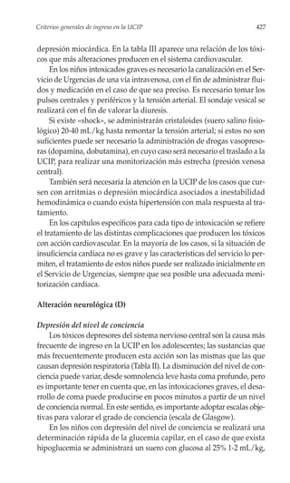 Criterios generales de ingreso en la UCIP                                 427


depresión miocárdica. En la tabla III aparece una relación de los tóxi-
cos que más alteraciones producen en el sistema cardiovascular.
     En los niños intoxicados graves es necesario la canalización en el Ser-
vicio de Urgencias de una vía intravenosa, con el fin de administrar flui-
dos y medicación en el caso de que sea preciso. Es necesario tomar los
pulsos centrales y periféricos y la tensión arterial. El sondaje vesical se
realizará con el fin de valorar la diuresis.
     Si existe «shock», se administrarán cristaloides (suero salino fisio-
lógico) 20-40 mL/kg hasta remontar la tensión arterial; si estos no son
suficientes puede ser necesario la administración de drogas vasopreso-
ras (dopamina, dobutamina), en cuyo caso será necesario el traslado a la
UCIP, para realizar una monitorización más estrecha (presión venosa
central).
     También será necesaria la atención en la UCIP de los casos que cur-
sen con arritmias o depresión miocárdica asociados a inestabilidad
hemodinámica o cuando exista hipertensión con mala respuesta al tra-
tamiento.
     En los capítulos específicos para cada tipo de intoxicación se refiere
el tratamiento de las distintas complicaciones que producen los tóxicos
con acción cardiovascular. En la mayoría de los casos, si la situación de
insuficiencia cardíaca no es grave y las características del servicio lo per-
miten, el tratamiento de estos niños puede ser realizado inicialmente en
el Servicio de Urgencias, siempre que sea posible una adecuada moni-
torización cardíaca.

Alteración neurológica (D)

Depresión del nivel de conciencia
    Los tóxicos depresores del sistema nervioso central son la causa más
frecuente de ingreso en la UCIP en los adolescentes; las sustancias que
más frecuentemente producen esta acción son las mismas que las que
causan depresión respiratoria (Tabla II). La disminución del nivel de con-
ciencia puede variar, desde somnolencia leve hasta coma profundo, pero
es importante tener en cuenta que, en las intoxicaciones graves, el desa-
rrollo de coma puede producirse en pocos minutos a partir de un nivel
de conciencia normal. En este sentido, es importante adoptar escalas obje-
tivas para valorar el grado de conciencia (escala de Glasgow).
    En los niños con depresión del nivel de conciencia se realizará una
determinación rápida de la glucemia capilar, en el caso de que exista
hipoglucemia se administrará un suero con glucosa al 25% 1-2 mL/kg,
 