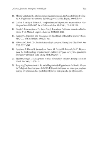 Criterios generales de ingreso en la UCIP                                          433


14. Molina Cabañero JC. Intoxicaciones medicamentosas. En: Casado Flores J, Serra-
    no A. Urgencias y tratamiento del niño grave. Madrid. Ergon; 2000:503-516.
15. Gauvin F, Bailey B, Bratton SL. Hospitalizations for pediatric intoxication in Was-
    hington State 1987-1997. Arch Pediatr Adolesc Med 2001; 155:1105-1110.
16. García S. Intoxicaciones. En: Ruza F (ed). Tratado de Cuidados Intensivos Pediá-
    tricos. 3ª ed. Madrid. Capitel ediciones; 2002:2008-2021.
17. Pearson G. Ingestion and poisoning. En: Handbook of Pediatric Intensive Care.
    RDC G.L. W.B. Saunders; 2002:297-321.
18. Abbruzzi G, Stork CM. Pediatric toxicologic concerns. Emerg Med Clin North Am
    2002; 20:223-247.
19. Lamireau T, Llanas B, Kennedy A, Fayon M, Penouil F, Favarell-Ga JC, Demar-
    quez JL. Epidemiology of poisoning in children: a 7-year survey in a paediatric
    emergency care unit. Eur J Emerg Med 2002; 9:9-14.
20. Bryant S, Singer J. Management of toxic exposure in children. Emerg Med Clin
    North Am 2003; 21:101-119.
21. Seup.org (Pagina web de la Sociedad Española de Urgencias de Pediatría). Grupo
    de Trabajo de Intoxicaciones de la SEUP. Características de los niños que precisan
    ingreso en una unidad de cuidados intensivos por sospecha de intoxicación.
 