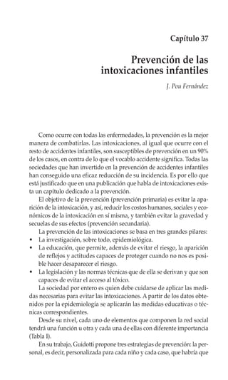 Capítulo 37

                                     Prevención de las
                              intoxicaciones infantiles
                                                           J. Pou Fernández




     Como ocurre con todas las enfermedades, la prevención es la mejor
manera de combatirlas. Las intoxicaciones, al igual que ocurre con el
resto de accidentes infantiles, son susceptibles de prevención en un 90%
de los casos, en contra de lo que el vocablo accidente significa. Todas las
sociedades que han invertido en la prevención de accidentes infantiles
han conseguido una eficaz reducción de su incidencia. Es por ello que
está justificado que en una publicación que habla de intoxicaciones exis-
ta un capítulo dedicado a la prevención.
     El objetivo de la prevención (prevención primaria) es evitar la apa-
rición de la intoxicación, y así, reducir los costos humanos, sociales y eco-
nómicos de la intoxicación en sí misma, y también evitar la gravedad y
secuelas de sus efectos (prevención secundaria).
     La prevención de las intoxicaciones se basa en tres grandes pilares:
• La investigación, sobre todo, epidemiológica.
• La educación, que permite, además de evitar el riesgo, la aparición
     de reflejos y actitudes capaces de proteger cuando no nos es posi-
     ble hacer desaparecer el riesgo.
• La legislación y las normas técnicas que de ella se derivan y que son
     capaces de evitar el acceso al tóxico.
     La sociedad por entero es quien debe cuidarse de aplicar las medi-
das necesarias para evitar las intoxicaciones. A partir de los datos obte-
nidos por la epidemiología se aplicarán las medidas educativas o téc-
nicas correspondientes.
     Desde su nivel, cada uno de elementos que componen la red social
tendrá una función u otra y cada una de ellas con diferente importancia
(Tabla I).
     En su trabajo, Guidotti propone tres estrategias de prevención: la per-
sonal, es decir, personalizada para cada niño y cada caso, que habría que
 