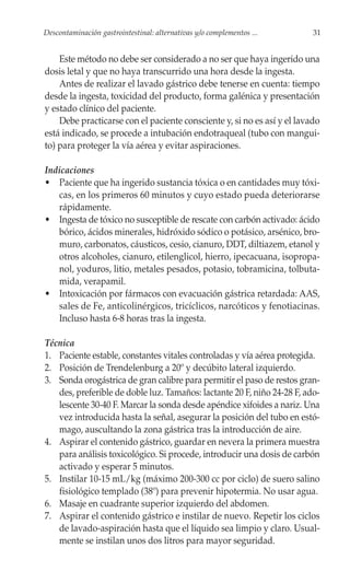 Descontaminación gastrointestinal: alternativas y/o complementos ...     31


    Este método no debe ser considerado a no ser que haya ingerido una
dosis letal y que no haya transcurrido una hora desde la ingesta.
    Antes de realizar el lavado gástrico debe tenerse en cuenta: tiempo
desde la ingesta, toxicidad del producto, forma galénica y presentación
y estado clínico del paciente.
    Debe practicarse con el paciente consciente y, si no es así y el lavado
está indicado, se procede a intubación endotraqueal (tubo con mangui-
to) para proteger la vía aérea y evitar aspiraciones.

Indicaciones
• Paciente que ha ingerido sustancia tóxica o en cantidades muy tóxi-
   cas, en los primeros 60 minutos y cuyo estado pueda deteriorarse
   rápidamente.
• Ingesta de tóxico no susceptible de rescate con carbón activado: ácido
   bórico, ácidos minerales, hidróxido sódico o potásico, arsénico, bro-
   muro, carbonatos, cáusticos, cesio, cianuro, DDT, diltiazem, etanol y
   otros alcoholes, cianuro, etilenglicol, hierro, ipecacuana, isopropa-
   nol, yoduros, litio, metales pesados, potasio, tobramicina, tolbuta-
   mida, verapamil.
• Intoxicación por fármacos con evacuación gástrica retardada: AAS,
   sales de Fe, anticolinérgicos, tricíclicos, narcóticos y fenotiacinas.
   Incluso hasta 6-8 horas tras la ingesta.

Técnica
1. Paciente estable, constantes vitales controladas y vía aérea protegida.
2. Posición de Trendelenburg a 20º y decúbito lateral izquierdo.
3. Sonda orogástrica de gran calibre para permitir el paso de restos gran-
   des, preferible de doble luz. Tamaños: lactante 20 F, niño 24-28 F, ado-
   lescente 30-40 F. Marcar la sonda desde apéndice xifoides a nariz. Una
   vez introducida hasta la señal, asegurar la posición del tubo en estó-
   mago, auscultando la zona gástrica tras la introducción de aire.
4. Aspirar el contenido gástrico, guardar en nevera la primera muestra
   para análisis toxicológico. Si procede, introducir una dosis de carbón
   activado y esperar 5 minutos.
5. Instilar 10-15 mL/kg (máximo 200-300 cc por ciclo) de suero salino
   fisiológico templado (38º) para prevenir hipotermia. No usar agua.
6. Masaje en cuadrante superior izquierdo del abdomen.
7. Aspirar el contenido gástrico e instilar de nuevo. Repetir los ciclos
   de lavado-aspiración hasta que el líquido sea limpio y claro. Usual-
   mente se instilan unos dos litros para mayor seguridad.
 
