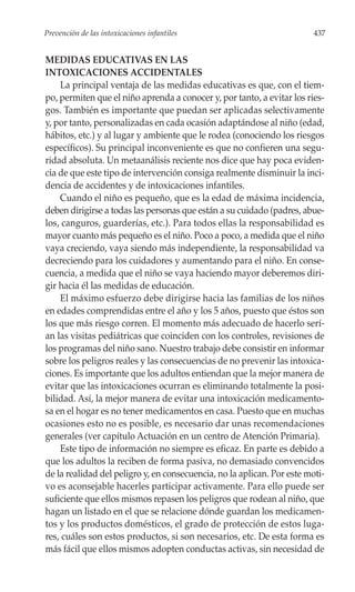Prevención de las intoxicaciones infantiles                              437


MEDIDAS EDUCATIVAS EN LAS
INTOXICACIONES ACCIDENTALES
    La principal ventaja de las medidas educativas es que, con el tiem-
po, permiten que el niño aprenda a conocer y, por tanto, a evitar los ries-
gos. También es importante que puedan ser aplicadas selectivamente
y, por tanto, personalizadas en cada ocasión adaptándose al niño (edad,
hábitos, etc.) y al lugar y ambiente que le rodea (conociendo los riesgos
específicos). Su principal inconveniente es que no confieren una segu-
ridad absoluta. Un metaanálisis reciente nos dice que hay poca eviden-
cia de que este tipo de intervención consiga realmente disminuir la inci-
dencia de accidentes y de intoxicaciones infantiles.
    Cuando el niño es pequeño, que es la edad de máxima incidencia,
deben dirigirse a todas las personas que están a su cuidado (padres, abue-
los, canguros, guarderías, etc.). Para todos ellas la responsabilidad es
mayor cuanto más pequeño es el niño. Poco a poco, a medida que el niño
vaya creciendo, vaya siendo más independiente, la responsabilidad va
decreciendo para los cuidadores y aumentando para el niño. En conse-
cuencia, a medida que el niño se vaya haciendo mayor deberemos diri-
gir hacia él las medidas de educación.
    El máximo esfuerzo debe dirigirse hacia las familias de los niños
en edades comprendidas entre el año y los 5 años, puesto que éstos son
los que más riesgo corren. El momento más adecuado de hacerlo serí-
an las visitas pediátricas que coinciden con los controles, revisiones de
los programas del niño sano. Nuestro trabajo debe consistir en informar
sobre los peligros reales y las consecuencias de no prevenir las intoxica-
ciones. Es importante que los adultos entiendan que la mejor manera de
evitar que las intoxicaciones ocurran es eliminando totalmente la posi-
bilidad. Así, la mejor manera de evitar una intoxicación medicamento-
sa en el hogar es no tener medicamentos en casa. Puesto que en muchas
ocasiones esto no es posible, es necesario dar unas recomendaciones
generales (ver capítulo Actuación en un centro de Atención Primaria).
    Este tipo de información no siempre es eficaz. En parte es debido a
que los adultos la reciben de forma pasiva, no demasiado convencidos
de la realidad del peligro y, en consecuencia, no la aplican. Por este moti-
vo es aconsejable hacerles participar activamente. Para ello puede ser
suficiente que ellos mismos repasen los peligros que rodean al niño, que
hagan un listado en el que se relacione dónde guardan los medicamen-
tos y los productos domésticos, el grado de protección de estos luga-
res, cuáles son estos productos, si son necesarios, etc. De esta forma es
más fácil que ellos mismos adopten conductas activas, sin necesidad de
 