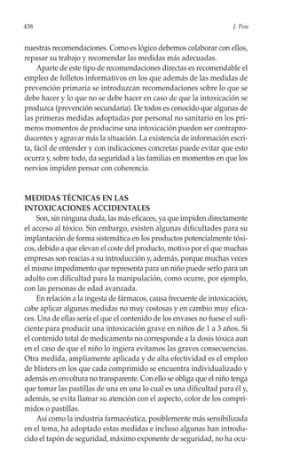 438                                                                    J. Pou


nuestras recomendaciones. Como es lógico debemos colaborar con ellos,
repasar su trabajo y recomendar las medidas más adecuadas.
     Aparte de este tipo de recomendaciones directas es recomendable el
empleo de folletos informativos en los que además de las medidas de
prevención primaria se introduzcan recomendaciones sobre lo que se
debe hacer y lo que no se debe hacer en caso de que la intoxicación se
produzca (prevención secundaria). De todos es conocido que algunas de
las primeras medidas adoptadas por personal no sanitario en los pri-
meros momentos de producirse una intoxicación pueden ser contrapro-
ducentes y agravar más la situación. La existencia de información escri-
ta, fácil de entender y con indicaciones concretas puede evitar que esto
ocurra y, sobre todo, da seguridad a las familias en momentos en que los
nervios impiden pensar con coherencia.


MEDIDAS TÉCNICAS EN LAS
INTOXICACIONES ACCIDENTALES
    Son, sin ninguna duda, las más eficaces, ya que impiden directamente
el acceso al tóxico. Sin embargo, existen algunas dificultades para su
implantación de forma sistemática en los productos potencialmente tóxi-
cos, debido a que elevan el coste del producto, motivo por el que muchas
empresas son reacias a su introducción y, además, porque muchas veces
el mismo impedimento que representa para un niño puede serlo para un
adulto con dificultad para la manipulación, como ocurre, por ejemplo,
con las personas de edad avanzada.
    En relación a la ingesta de fármacos, causa frecuente de intoxicación,
cabe aplicar algunas medidas no muy costosas y en cambio muy efica-
ces. Una de ellas sería el que el contenido de los envases no fuese el sufi-
ciente para producir una intoxicación grave en niños de 1 a 3 años. Si
el contenido total de medicamento no corresponde a la dosis tóxica aun
en el caso de que el niño lo ingiera evitamos las graves consecuencias.
Otra medida, ampliamente aplicada y de alta efectividad es el empleo
de blisters en los que cada comprimido se encuentra individualizado y
además en envoltura no transparente. Con ello se obliga que el niño tenga
que tomar las pastillas de una en una lo cual es una dificultad para él y,
además, se evita llamar su atención con el aspecto, color de los compri-
midos o pastillas.
    Así como la industria farmacéutica, posiblemente más sensibilizada
en el tema, ha adoptado estas medidas e incluso algunas han introdu-
cido el tapón de seguridad, máximo exponente de seguridad, no ha ocu-
 