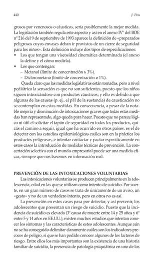 440                                                                  J. Pou


grosos por venenosos o cáusticos, sería posiblemente la mejor medida.
La legislación también regula este aspecto y así en el anexo IVº del BOE
nº 216 del 9 de septiembre de 1993 aparece la definición de «preparados
peligrosos cuyos envases deban ir provistos de un cierre de seguridad
para los niños». Esta definición incluye dos tipos de especificaciones:
• Los que tengan una viscosidad cinemática determinada (el anexo
    la define y el cómo medirla).
• Los que contengan:
    – Metanol (límite de concentración ≥ 3%).
    – Diclorometano (límite de concentración ≥ 1%).
     Queda claro que las medidas legislativas están tomadas, pero a nivel
pediátrico la sensación es que no son suficientes, puesto que los niños
siguen intoxicándose con productos cáusticos, y ello es debido a que
algunas de las causas (p. ej., el pH de la sustancia) de causticación no
se contemplan en estas medidas. En consecuencia, a pesar de la nota-
ble mejoría y disminución de intoxicaciones graves que todas estas medi-
das han representado, algo queda para hacer. Puesto que no parece lógi-
co ni útil el solicitar el tapón de seguridad en todos los productos, qui-
zás el camino a seguir, igual que ha ocurrido en otros países, es el de
detectar con los estudios epidemiológicos cuáles son en la práctica los
productos peligrosos, e intentar contactar y pactar específicamente en
estos casos la introducción de medidas técnicas de prevención. La con-
certación selectiva con el mundo empresarial puede ser una medida efi-
caz, siempre que nos basemos en información real.


PREVENCIÓN DE LAS INTOXICACIONES VOLUNTARIAS
     Las intoxicaciones voluntarias se producen principalmente en la ado-
lescencia, edad en las que se utilizan como intento de suicidio. Por suer-
te, en un gran número de casos se trata de únicamente de un aviso, un
«gesto» y no de un verdadero intento, pero en otros no es así.
     La prevención en estos casos pasa por detectar, y así prevenir, los
adolescentes que presentan un riesgo de suicidio. Puesto que la inci-
dencia de suicidio es elevada (3ª causa de muerte entre 14 y 25 años y 6ª
entre 5 y 14 años en EE.UU.), existen muchos estudios que intentan cono-
cer los síntomas y las características de estos adolescentes. Aunque aún
no se ha conseguido delimitar claramente cuáles son los indicadores pre-
coces de peligro, sí que se han podido conocer algunos de los factores de
riesgo. Entre ellos los más importantes son la existencia de una historia
familiar de suicidio, la presencia de patología psiquiátrica en uno de los
 