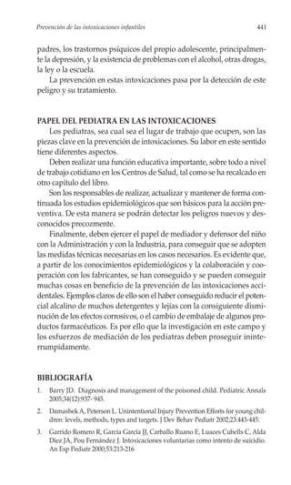 Prevención de las intoxicaciones infantiles                                     441


padres, los trastornos psíquicos del propio adolescente, principalmen-
te la depresión, y la existencia de problemas con el alcohol, otras drogas,
la ley o la escuela.
     La prevención en estas intoxicaciones pasa por la detección de este
peligro y su tratamiento.


PAPEL DEL PEDIATRA EN LAS INTOXICACIONES
    Los pediatras, sea cual sea el lugar de trabajo que ocupen, son las
piezas clave en la prevención de intoxicaciones. Su labor en este sentido
tiene diferentes aspectos.
    Deben realizar una función educativa importante, sobre todo a nivel
de trabajo cotidiano en los Centros de Salud, tal como se ha recalcado en
otro capítulo del libro.
    Son los responsables de realizar, actualizar y mantener de forma con-
tinuada los estudios epidemiológicos que son básicos para la acción pre-
ventiva. De esta manera se podrán detectar los peligros nuevos y des-
conocidos precozmente.
    Finalmente, deben ejercer el papel de mediador y defensor del niño
con la Administración y con la Industria, para conseguir que se adopten
las medidas técnicas necesarias en los casos necesarios. Es evidente que,
a partir de los conocimientos epidemiológicos y la colaboración y coo-
peración con los fabricantes, se han conseguido y se pueden conseguir
muchas cosas en beneficio de la prevención de las intoxicaciones acci-
dentales. Ejemplos claros de ello son el haber conseguido reducir el poten-
cial alcalino de muchos detergentes y lejías con la consiguiente dismi-
nución de los efectos corrosivos, o el cambio de embalaje de algunos pro-
ductos farmacéuticos. Es por ello que la investigación en este campo y
los esfuerzos de mediación de los pediatras deben proseguir ininte-
rrumpidamente.


BIBLIOGRAFÍA
1.   Barry JD. Diagnosis and management of the poisoned child. Pediatric Annals
     2005;34(12):937- 945.
2.   Damashek A, Peterson L. Unintentional Injury Prevention Efforts for young chil-
     dren: levels, methods, types and targets. J Dev Behav Pediatr 2002;23:443-445.
3.   Garrido Romero R, García García JJ, Carballo Ruano E, Luaces Cubells C, Alda
     Díez JA, Pou Fernández J. Intoxicaciones voluntarias como intento de suicidio.
     An Esp Pediatr 2000;53:213-216
 