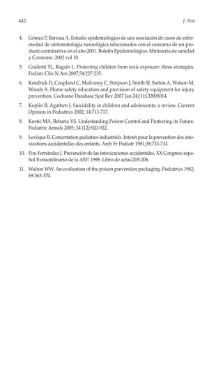 442                                                                                J. Pou


4.    Gómez P, Barrasa A. Estudio epidemiologico de una asociación de casos de enfer-
      medad de sintomatología neurológica relacionados con el consumo de un pro-
      ducto carminativo en el año 2001. Boletín Epidemiológico. Ministerio de sanidad
      y Consumo. 2002 vol 10.
5.    Guidotti TL, Ragain L. Protecting children from toxic exposure: three strategies.
      Pediatr Clin N Am 2007;54:227-235.
6.    Kendrick D, Coupland C, Mulvaney C, Simpson J, Smith SJ, Sutton A, Watson M,
      Woods A. Home safety education and provision of safety equipment for injury
      prevention. Cochrane Database Syst Rev 2007 Jan 24;(1):CD005014.
7.    Koplin B, Agathen J. Suicidality in children and adolescents: a review. Current
      Opinion in Pediatrics 2002; 14:713-717.
8.    Kostic MA, Bebarta VS. Undestanding Poison Control and Protecting its Future.
      Pediatric Annals 2005; 34 (12):920-922.
9.    Levêque B. Concertation pediatres-industriels. Interêt pour la prevention des into-
      xications accidentelles des enfants. Arch Fr Pediatr 1981;38:733-734.
10. Pou Fernández J. Prevención de las intoxicaciones accidentales. XX Congreso espa-
    ñol Extraordinario de la AEP. 1998. Libro de actas:205-206.
11. Walton WW. An evaluation of the poison prevention packaging. Pediatrics 1982;
    69:363-370.
 
