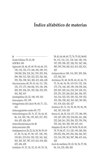 Índice alfabético de materias




A                                              58, 63, 64, 68, 69, 72, 76, 79, 82, 86-89,
Ácido folínico 55, 63, 88                      96, 112, 116, 121, 138, 160, 186, 194,
ADORA 198                                      197, 295, 298, 327, 328, 351, 367, 384,
Agitación 24, 44, 45, 49, 59, 64, 66, 119,     385, 393, 394, 402, 412, 413, 420, 421,
  150, 152, 156, 173, 184, 185, 189, 193,      423
  198-200, 204, 218, 241, 255, 293, 294,     Antipsicóticos 108, 114, 203, 205, 206,
  299, 300, 312, 320, 322, 323, 326, 342,      215, 362, 363
  355, 356, 358, 363, 382, 415, 424, 428     Arritmias 30, 48, 56-58, 60, 65, 66, 70,
Alucinaciones 48, 59, 63, 64, 111, 150,        75, 76, 86, 94, 98, 115-119, 152, 156,
  152, 173, 175, 184-186, 193, 196, 198,       173, 174, 184, 185, 190, 196-198, 204,
  209, 293, 294, 321, 325, 326, 352, 355,      205, 207, 209, 216, 218, 219, 230, 231,
  362, 382, 415                                235, 251, 253, 260, 263, 266, 306, 307,
Amitriptilina 20, 22, 108, 195, 363            310, 314, 322, 325, 329, 332, 339, 352,
Amoxapina 195, 199                             353, 356, 358, 362, 363, 365, 381-383,
Antagonistas del calcio 56, 60, 71, 121,       411, 418, 424, 426, 427
  416                                        Arsénico 20, 31, 54, 58, 80, 82, 86, 98,
Anticoagulantes orales 85, 172                 362, 367, 418, 420
Anticolinérgicos 28, 31, 47, 54, 64, 65,     Ataxia 41, 44, 45, 114, 117, 173, 186, 189,
  86, 114, 189, 196, 199, 203, 217, 293,       193, 207, 209, 232, 234-236, 241, 248,
  416, 425, 426, 429                           252, 260, 261, 293, 294, 325, 339, 354,
Anticolinesterásicos 64, 86                    355, 362, 363, 382, 383, 415, 416
Anticomiciales 206                           Atropina 20, 46, 47, 49, 54-56, 59, 65, 69,
Antidepresivos 20, 22, 24, 54, 58, 59, 65-     78, 79, 86, 87, 113, 120, 190, 248, 249,
  67, 69, 76, 86, 97, 98, 107, 108, 190,       250-252, 256, 293, 294, 304, 306, 307,
  193-201, 215-219, 330, 332, 341, 362,        310, 314, 355, 362, 387, 388, 415, 416,
  363, 365, 367, 387, 415, 416, 418, 420,      420
  425, 426, 428                              Azul de metileno 20, 43, 54, 56, 57, 88,
Antídoto 19, 23, 24, 32, 43, 49, 53, 54,       96, 114, 235, 300, 420
 