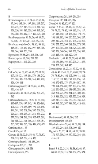 444                                                         Indice alfabético de materias


B                                             Clorpromacina 201, 203, 294, 358
Benzodiacepinas 5, 56, 64-67, 76, 78, 86,     Clozapina 107, 114, 205, 206
  97, 164, 193, 194, 197, 198, 205, 207,      Cobre 30, 81, 82, 87, 97, 420
  209, 215, 217, 218, 313, 318, 322, 327,     Coma 12, 23, 24, 32, 41, 45, 55, 57, 66,
  329, 330, 331, 342, 358, 363, 365, 367,       70, 74, 75, 78, 83, 109, 113, 114, 117,
  387, 388, 396, 412, 417, 420, 425, 428        137, 148, 150, 152, 156, 163, 172-175,
Beta-bloqueantes 30, 54, 56, 60, 69, 71,        184, 189, 193, 196, 200, 202, 204, 207,
  87, 118, 121, 173, 201, 358, 387, 426         209, 210, 216, 218, 230-236, 248, 250,
Bicarbonato sódico 54, 58, 63, 86, 88,          251, 253, 255, 260, 261, 266, 273, 293,
  118, 151, 158, 160-162, 197, 218, 306,        297, 299, 301, 302, 314, 325, 326, 328,
  311, 344, 345, 350, 358                       337, 339, 340-344, 350, 352, 354, 355,
Biperideno 59, 88, 204, 218, 396, 420           363, 415, 416, 424, 427, 430
Bromocriptina 91, 204, 205, 212               Confusión 11, 45, 48, 57, 59, 63, 68, 111,
Bupropion 211, 212, 213, 220                    152, 186, 189, 193, 200, 235, 241, 255,
                                                294, 352, 362, 363, 415
C                                             Convulsiones 14, 23, 24, 30, 32, 40, 41,
Calcio 54, 56, 60, 62, 69, 71, 79, 81, 87,      43, 45, 47, 55-57, 60, 61, 63-67, 70, 74-
  107, 118-121, 163, 164, 179, 186, 242,        76, 78, 80, 94, 102, 105, 109, 111, 112,
  253, 304, 306, 308-310, 344, 416, 420,        114-117, 119, 148, 150, 152, 156, 163,
  426, 430, 444                                 164, 172-175, 178, 179, 184-187, 189,
Carbamacepina 22, 54, 59, 65, 66, 196,          190, 194, 196-202, 207, 209, 216, 218,
  330, 416, 417                                 222, 230-235, 248, 251-253, 255, 256,
Carbamatos 41, 54-56, 79, 86, 250, 251,         260, 261, 275, 293, 294, 299, 300, 306,
  362                                           313, 314, 320, 322, 323, 325, 326, 329,
Carbón activado 13, 19-25, 27-33, 110,          339, 343, 344, 346, 350, 355-358, 363,
  112-117, 120, 137, 143, 156, 158-160,         365, 382, 383, 387, 388, 395, 415, 416,
  171, 177, 178, 188, 189, 194, 196, 198,       428, 429
  199, 201, 202, 204, 206, 207, 209, 218,
  224, 231, 232, 249, 251-254, 256, 272,      D
  277, 293, 294, 298, 299, 305-307, 309,      Dantrolene 62, 88, 91, 204, 212
  311-314, 327, 342, 345, 357, 368, 384,      Desimipramina 108, 195
  385, 387, 388, 395, 396, 419, 420, 421      Difenhidramina 38, 44, 59, 66, 88, 184,
Carnitina 60, 61, 89                            189, 190, 204, 216, 308, 309, 420
Cianokit 54, 61, 62                           Digoxina 20, 22, 54, 68, 69, 87, 95-98,
Cianuro 22, 31, 32, 54, 58, 61, 70, 71, 87,     172, 307, 309, 310, 330, 332, 386, 406,
  264, 313, 362, 384, 416, 420                  416-418
Ciproheptadina 65, 184, 189, 201
Citalopram 195, 211, 212                      E
Clonazepam 194, 318, 358                      Etanol 5, 6, 22, 24, 31, 54, 58, 63, 64, 67,
Clorimipramina, 195                             68, 88, 96, 97, 113, 241, 252, 295, 324,
 