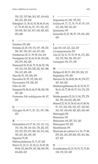 Indice alfabético de materias                                                          445


   330, 332, 337-346, 363, 367, 416-418,       I
   420, 423, 429, 430                          Imipramina 20, 108, 195, 363
Etilenglicol 31, 38, 42, 54, 58, 60, 63, 64,   Insulina 69, 71, 72, 76, 79, 87, 95, 119,
   67, 78, 85, 88, 96, 97, 153, 332, 337,         121, 306, 309, 310, 418
   343-345, 363, 367, 417, 418, 420, 425,      Iproniazina 195
   430, 448                                    Isoniazida 23, 67, 88, 95, 139, 416, 428,
                                                  430
F
Fenelzina 195, 448                             L
Fenitoína 22, 69, 139, 172, 197, 198, 207,     Lejía 103, 105, 221, 222, 225
   209, 307, 330, 367, 416, 417, 428           Levomepromacina 203
Fenotiacinas 28, 31, 59, 98, 416, 418          Litio 22, 24, 31, 33, 76, 95, 96, 172, 202,
Fisostigmina 54, 56, 64, 65, 86, 190, 206,        330, 332, 384, 394, 395, 417
   250, 293, 362, 420                          Lorazepam 194, 331, 450
Flumazenil 54, 55, 66, 75, 76, 86, 92, 194,
   195, 210, 218, 220, 328, 342, 365, 388,     M
   396, 412, 420, 428                          Maligno 62, 88, 91, 200, 203, 204, 212
Flúor 88, 95, 103, 384, 430                    Maprotilina 195, 450
Fluoxetina 20, 59, 195, 200, 415               Mercurio 20, 54, 80-82, 88, 98, 274-277,
Fluvoxamina 195, 200, 201                        367, 418, 420
Fólico 63, 345                                 Metahemoglobinemia 38, 43, 54, 56, 57,
Fomepizol 54, 58, 63, 64, 67, 88, 344, 345,      58, 61, 62, 77, 88, 95, 97, 114, 174, 235,
   347, 420                                      255
Framentos Fab antidigoxina 68, 87,             Metales pesados 22, 24, 31, 96, 275, 279,
   307                                           282, 395, 416-418, 420, 429
                                               Metanol 22, 54, 55, 58, 63, 64, 67, 88, 96,
G                                                97, 153, 324, 330, 332, 337, 343-345,
Glucagón 54, 69-71, 87, 121, 197, 388,           363, 367, 416-418, 420, 425, 430, 440
  420                                          Metisergida 201
                                               Mianserina 195
H                                              Midazolam 194, 207, 331, 365
Hemodiálisis 63, 67, 96, 110, 112, 114,        Mirtazapina 195, 202
  153, 154, 158, 161-163, 178, 202, 207,       Moclobemida 195
  232, 253, 255, 273, 300, 310, 313, 342,      Monóxido de carbono 5, 6, 54, 77, 88,
  345, 421, 424, 429, 430                        259, 261, 263, 265-268, 330, 363, 406,
Heparina 79, 88                                  417, 418
Hidroxicobalamina 70, 71, 87, 420
Hierro 22, 24, 31, 33, 54, 61, 81-83, 88,      N
  95-98, 153, 269-279, 367, 384, 394, 395,     N-acetilcisteína 20, 23, 54, 55, 72, 73, 89,
  416-420, 430                                   138, 139, 232, 420
 