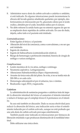 32                                                                 I. Caubet


8. Administrar nueva dosis de carbón activado o catártico o antídoto,
   si está indicado. En algunas intoxicaciones puede incrementarse la
   eficacia del lavado gástrico añadiendo quelantes; por ejemplo, des-
   ferrioxamina en intoxicación por Fe, gluconato cálcico por el ácido
   oxálico, almidón por el yodo, tiosulfato sódico por el cianuro.
9. No debe retirarse la sonda hasta que no estemos seguros de que no
   se emplearán dosis repetidas de carbón activado. En caso de duda,
   dejarla, sobre todo si el paciente está intubado.

Contraindicaciones
   Están ligadas al tóxico y al paciente:
• Alteración del nivel de conciencia, coma o convulsiones, a no ser que
   esté intubado.
• Ingesta de cáusticos.
• Ingesta de hidrocarburos (contraindicación relativa).
• Riesgo de hemorragia o perforación intestinal, historia de cirugía de
   esófago o varices esofágicas.

Complicaciones
• Lesión mecánica de la vía aérea, esófago o estómago.
• Neumonía aspirativa. Laringoespasmo.
• Alteraciones hidroelectrolíticas (hipo o hipernatremia).
• Arrastre de tóxico más allá del píloro. Se evita, si no se instila más de
   200-300 cc en cada ciclo.
• Hemorragia subconjuntival por el esfuerzo, tos o vómitos.
• Bradicardia vagal, HTA y taquicardia.

Catárticos
    La administración de sustancias purgantes o catárticos trata de impe-
dir la absorción intestinal del tóxico al aumentar el tránsito intestinal
y reducir el tiempo que el complejo tóxico-CA permanece en el intesti-
no.
    Su uso está también en discusión. Dada su escasa efectividad para
reducir la absorción del tóxico, una indicación sería evitar el estreñi-
miento inducido por el carbón activado, aunque no está probado que
una sola dosis de carbón activado provoque estreñimiento.
    También puede estar indicado en intoxicaciones por fármacos de
liberación retardada o que produzcan disminución de la motilidad intes-
tinal.
    Debe utilizarse una única dosis.
 