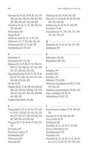446                                                         Indice alfabético de materias


Naloxona 30, 49, 54, 74-76, 88, 113, 179,     Piridoxina 54, 63, 78, 88, 342, 345
  188, 328, 342, 350, 351, 358, 365, 382,     Plomo 22, 33, 54, 80-82, 89, 98, 278, 324,
  385, 388, 396, 407, 412, 420, 428              384, 416, 418, 420
Narcóticos 20, 28, 31, 75, 108, 350, 416,     Pralidoxima 54, 55, 78, 86, 249, 250
  425, 426, 429                               Protamina 79, 88
Nefazodona 195                                Psicofármacos 5-7, 193, 195, 197, 199-
Níquel 80, 88                                    215, 341, 379, 423
Nitrito de amilo 57, 61, 71, 87, 420
Nitritos 61, 62, 71, 201, 286, 326, 416       Q
Nitroprusiato 49, 61, 70, 89, 358             Quelantes 32, 79, 82, 96, 242, 277, 278
Nortriptilina 20, 195, 363                    Quetiapina 205

O                                             R
Octreótido 76                                 Reboxetina 195, 201
Olanzapina 107, 114, 205                      Risperidona 205, 206
Opiáceos 20, 74, 75, 88, 97, 113, 188, 319,
  328-331, 334, 340-342, 347, 365, 396,       S
  415, 417, 420, 425, 426, 428                Selegilina 195
Organofosforados 41, 54, 55, 78, 79, 86,      Sertindol 205
  98, 247-251, 282, 362, 413, 415, 416,       Sertralina 195
  418, 420, 425, 426, 428                     Silibinina 77, 84, 298
Oro 80, 82, 88                                Síndrome neuroléptico 62, 88, 91, 200,
Oxígeno 54, 62, 77, 88, 188, 194, 230-232,       203, 204, 212
  240, 242, 252-254, 259-266, 325, 352,       Síndrome serotoninérgico 199-201, 210
  358, 364, 365, 381, 383, 395, 403-406,      Suero antiofídico 84, 85, 89
  410, 420, 425                               Sulfonilureas 76, 89, 172
Oxígeno hiperbárico 54, 266

P                                             T
Paracetamol 5, 20, 23, 30, 54, 72-74, 89-     Tetracloruro de carbono 73, 95, 229, 232,
  91, 95-97, 135-145, 155, 165, 170, 175,        416
  186, 187, 215, 217, 320, 330, 344, 352,     Tiamina 63, 85, 88, 342, 345, 385
  367, 389, 394, 419, 420, 430                Tierra Fuller 85, 89
Paraquat 20, 77, 85, 89, 96, 97, 254, 257,    Tioridacina 203
  413                                         Tiosulfato 32, 61, 62, 70, 71, 87, 420
Paroxetina 195                                Toxina antibotulínica 59
Penicilina G sódica 77                        Tranilcipromida 195
Pentobarbital 207                             Trazodona 195
Perfenazina 203                               Tricíclicos 20, 22, 24, 28, 31, 54, 58, 59,
Pimozida 203                                     66, 67, 69, 76, 86, 98, 107, 190, 194-
 