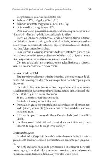 Descontaminación gastrointestinal: alternativas y/o complementos ...    33


    Los principales catárticos utilizados son:
• Sorbitol al 35%, 1-2 g/kg (4,3 mL/kg).
• Solución de citrato magnésico al 10%, 4 mL/kg.
• Sulfato sódico o magnésico al 10%.
    Debe usarse con precaución en menores de 2 años, por riesgo de des-
hidratación al inducir pérdidas excesivas de líquidos.
    Entre las contraindicaciones: ausencia de peristaltismo, obstruc-
ción intestinal, trauma o cirugía abdominal reciente, ingesta de sustan-
cia corrosiva, depleción de volumen, hipotensión o alteración electrolí-
tica, insuficiencia renal o cardíaca.
    En referencia a las complicaciones, todos los catárticos pueden pro-
ducir alteraciones hidroelectrolíticas –deshidratación, hipernatremia,
hipermagnesemia– si se administra más de una dosis.
    Con una sola dosis las complicaciones suelen limitarse a náuseas,
vómitos, dolor abdominal e hipotensión.

Lavado intestinal total
    Este método produce un tránsito intestinal acelerado capaz de eli-
minar incluso comprimidos enteros sin que haya dado tiempo a que se
disuelvan.
    Consiste en la administración enteral de grandes cantidades de una
solución osmótica, para conseguir una diarrea acuosa que arrastra el tóxi-
co del intestino y se reduce su absorción.
    Su uso sistemático está desaconsejado.
    Las indicaciones quedan limitadas a:
• Intoxicación grave por sustancias no adsorbidas con el carbón acti-
    vado (hierro, plomo, litio) y en ausencia de otras medidas desconta-
    minantes útiles.
• Intoxicación por fármacos de liberación retardada (teofilina, salici-
    latos).
• Combinado con carbón activado para inducir la eliminación en por-
    tadores de paquetes de droga (body packing).

Contraindicaciones
    La administración previa de carbón activado no contraindica la irri-
gación. Está contraindicada la administración conjunta con ipecacua-
na.
    No debe indicarse en caso de perforación u obstrucción intestinal,
hemorragia gastrointestinal, vía aérea no protegida, compromiso respi-
ratorio, inestabilidad hemodinámica y vómitos incoercibles.
 