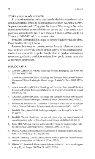34                                                                               I. Caubet


Técnica y dosis de administración
    El lavado intestinal se realiza mediante la administración de una solu-
ción no absorbible a base de polietilenglicol: solución evacuante Bohm®.
Se presenta en sobres de 17,5 g, para disolver en 250 cc de agua. Son solu-
ciones isoosmóticas que se administran por vía oral o por sonda naso-
gástrica a dosis de: 500 mL/h de 9 meses a 6 años, 1.000 mL/h de 6 a
12 años y 1.500-2.000 mL/h en adolescentes.
    Se realiza la irrigación hasta que se obtiene líquido evacuado claro.
Puede tardar entre 4 y 6 horas.
    Las complicaciones son poco frecuentes. Las más habituales son náu-
seas, vómitos, dolor y distensión abdominal y a veces aspiración pul-
monar. Con la solución de polietilenglicol no se produce absorción o
secreción significativa de fluidos o electrolitos, por lo que no se produ-
ce alteración electrolítica.

BIBLIOGRAFÍA
1.   Abbruzzi G, Stork CM. Pediatric toxicologic concerns. Emerg Med Clin North Am
     2002 Feb;20(1):223-247.
2.   American Academy of Clinical Toxicology and European Association Of Posions
     Centers and Clinical Toxicologist. Gastric lavage.J Toxicol Clin Toxicol 1997; 35:711-
     719.
3.   American Academy of Clinical Toxicology and European Association Of Posions
     Centers and Clinical Toxicologist.Whole bowel irrigation..J Toxicol Clin Toxicol
     1997;35:753-762.
4.   American Academy of Clinical Toxicology and European Association Of Posions
     Centers and Clinical Toxicologist.Cathartics.J Toxicol Clin Toxicol 1997; 35:743-752.
5.   Boehnert M, Lewander W, Gaudreault P, Lovejoy F. Adelantos en toxicologia
     clinica. Clinicas Pediatricas de Norteamerica Interamericana 1985;1: 209-227.
6.   Bond GR. The poisoned child. Evolving concepts in care. Emerg Clin N Am 1995;
     13:343-355.
7.   Bond GR. The role of activated charcoal and gastric emptying in gastroinetstinal
     decontamination: a start-of-the-art review. Ann Emerg Med 2002; 39(3): 273-86.
8.   Burns MM. Activated charcoal as the sole intervention for treatment after child-
     hood poisining. Current opinions of Pedaitrics. 2000; 12: 166-171.
9.   Dillon C, Gee P. Gastrointestinal decontamination in paediatric exploratory inges-
     tions. N Z Med J 2002; 115 (1155): 260-262 .
10. Duran I, Camacho J, Cano JM. Intoxicaciones. Medidas generales. Protocolos diag-
    nosticos y terapeuticos en Pediatria AEP 2002;257-70.
11. Ebbehof NE , Jacobsen P: Gastrointestinal decontamination . Use in non-drug poi-
    soning. Ugeskr Laeger 2001 May 28; 165(22): 3083-5.
 
