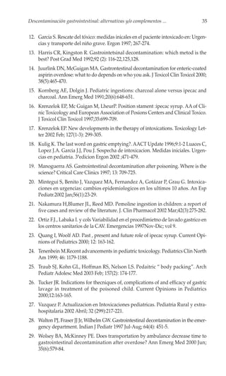 Descontaminación gastrointestinal: alternativas y/o complementos ...                35


12. Garcia S. Rescate del tóxico: medidas inicales en el paciente intoxicado en: Urgen-
    cias y transporte del niño grave. Ergon 1997; 267-274.
13. Harris CR, Kingston R. Gastrointetsinal decontamination: which metod is the
    best? Post Grad Med 1992;92 (2): 116-22,125,128.
14. Juurlink DN, McGuigan MA. Gastrontestinal decontamination for enteric-coated
    aspirin overdose: what to do depends on who you ask. J Toxicol Clin Toxicol 2000;
    38(5):465-470.
15. Kornberg AE, Dolgin J. Pediatric ingestions: charcoal alone versus ipecac and
    charcoal. Ann Emerg Med 1991;20(6):648-651.
16. Krenzelok EP, Mc Guigan M, LheurP. Position stament :ipecac syrup. AA of Cli-
    nic Toxicology and European Association of Posions Centers and Clinical Toxico.
    J Toxicol Clin Toxicol 1997;35:699-709.
17. Krenzelok EP. New developments in the therapy of intoxications. Toxicology Let-
    ter 2002 Feb; 127(1-3): 299-305.
18. Kulig K. The last word on gastric emptying?. AACT Update 1996;9:1-2 Luaces C,
    Lopez J.A. Garcia J.J, Pou J. Sospecha de intoxicacion. Medidas iniciales. Urgen-
    cias en pediatria. 3ªedicion Ergon 2002 ;471-479.
19. Manoguerra AS. Gastrointestinal decontamination after poisoning. Where is the
    science? Critical Care Clinics 1997; 13: 709-725.
20. Mintegui S, Benito J, Vazquez MA, Fernandez A, Gotázar P, Grau G. Intoxica-
    ciones en urgencias: cambios epidemiologicos en los ultimos 10 años. An Esp
    Pediatr.2002 Jan;56(1):23-29.
21. Nakamura H,Blumer JL, Reed MD. Pemoline ingestion in children: a report of
    five cases and review of the literature. J. Clin Pharmacol 2002 Mar;42(3):275-282.
22. Ortiz F.J., Labaka I. y cols Variabilidad en el procedimietno de lavado gastrico en
    los centros sanitarios de la CAV. Emergencias 1997Nov-Dic; vol 9.
23. Quang I, Woolf AD. Past , present and future role of ipecac syrup. Current Opi-
    nions of Pediatrics 2000; 12: 163-162.
24. Tenenbein M.Recent advancements in pediatric toxicology. Pediatrics Clin North
    Am 1999; 46: 1179-1188.
25. Traub SJ, Kohn GL, Hoffman RS, Nelson LS. Pedaitric “ body packing”. Arch
    Pediatr Adolesc Med 2003 Feb; 157(2): 174-177.
26. Tucker JR. Indications for thecniques of, complications of and efficacy of gastric
    lavage in treatment of the poisoned child. Current Opinions in Pediatrics
    2000;12:163-165.
27. Vazquez P. Actualizacion en Intoxicaciones pediatricas. Pediatria Rural y extra-
    hospitalaria 2002 Abril; 32 (299):217-221.
28. Walton PJ, Fraser JJ Jr, Wilhelm GW. Gastrointestinal decontamination in the emer-
    gency department. Indian J Pediatr 1997 Jul-Aug; 64(4): 451-5.
29. Wolsey BA, McKinney PE. Does transportation by ambulance decrease time to
    gastrointestinal decontamination after overdose? Ann Emerg Med 2000 Jun;
    35(6):579-84.
 
