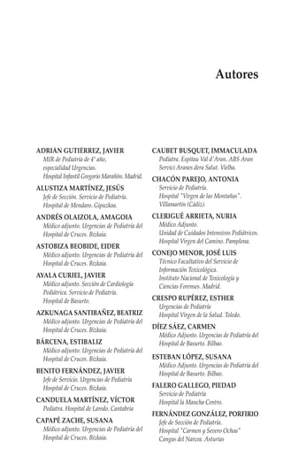 Autores




ADRIÁN GUTIÉRREZ, JAVIER                        CAUBET BUSQUET, IMMACULADA
  MIR de Pediatría de 4º año,                    Pediatra. Espitau Val d'Aran. ABS Aran
  especialidad Urgencias.                        Servici Aranes dera Salut. Vielha.
  Hospital Infantil Gregorio Marañón. Madrid.   CHACÓN PAREJO, ANTONIA
ALUSTIZA MARTÍNEZ, JESÚS                         Servicio de Pediatría.
  Jefe de Sección. Servicio de Pediatría.        Hospital "Virgen de las Montañas".
  Hospital de Mendaro. Gipuzkoa.                 Villamartín (Cádiz).
ANDRÉS OLAIZOLA, AMAGOIA                        CLERIGUÉ ARRIETA, NURIA
  Médico adjunto. Urgencias de Pediatría del     Médico Adjunto.
  Hospital de Cruces. Bizkaia.                   Unidad de Cuidados Intensivos Pediátricos.
                                                 Hospital Virgen del Camino. Pamplona.
ASTOBIZA BEOBIDE, EIDER
  Médico adjunto. Urgencias de Pediatría del    CONEJO MENOR, JOSÉ LUIS
  Hospital de Cruces. Bizkaia.                   Técnico Facultativo del Servicio de
                                                 Información Toxicológica.
AYALA CURIEL, JAVIER                             Instituto Nacional de Toxicología y
  Médico adjunto. Sección de Cardiología         Ciencias Forenses. Madrid.
  Pediátrica. Servicio de Pediatría.
  Hospital de Basurto.                          CRESPO RUPÉREZ, ESTHER
                                                 Urgencias de Pediatría
AZKUNAGA SANTIBAÑEZ, BEATRIZ                     Hospital Virgen de la Salud. Toledo.
  Médico adjunto. Urgencias de Pediatría del
  Hospital de Cruces. Bizkaia.                  DÍEZ SÁEZ, CARMEN
                                                 Médico Adjunto. Urgencias de Pediatría del
BÁRCENA, ESTIBALIZ                               Hospital de Basurto. Bilbao.
  Médico adjunto. Urgencias de Pediatría del
  Hospital de Cruces. Bizkaia.                  ESTEBAN LÓPEZ, SUSANA
                                                 Médico Adjunto. Urgencias de Pediatría del
BENITO FERNÁNDEZ, JAVIER                         Hospital de Basurto. Bilbao.
  Jefe de Servicio. Urgencias de Pediatría
  Hospital de Cruces. Bizkaia.                  FALERO GALLEGO, PIEDAD
                                                 Servicio de Pediatría
CANDUELA MARTÍNEZ, VÍCTOR                        Hospital la Mancha Centro.
  Pediatra. Hospital de Laredo. Cantabria
                                                FERNÁNDEZ GONZÁLEZ, PORFIRIO
CAPAPÉ ZACHE, SUSANA                             Jefe de Sección de Pediatría.
  Médico adjunto. Urgencias de Pediatría del     Hospital "Carmen y Severo Ochoa"
  Hospital de Cruces. Bizkaia.                   Cangas del Narcea. Asturias
 