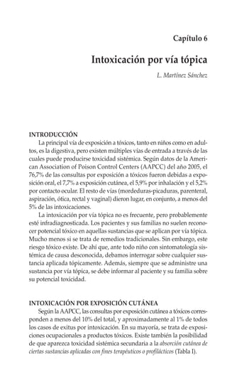 Capítulo 6

                           Intoxicación por vía tópica
                                                       L. Martínez Sánchez




INTRODUCCIÓN
     La principal vía de exposición a tóxicos, tanto en niños como en adul-
tos, es la digestiva, pero existen múltiples vías de entrada a través de las
cuales puede producirse toxicidad sistémica. Según datos de la Ameri-
can Association of Poison Control Centers (AAPCC) del año 2005, el
76,7% de las consultas por exposición a tóxicos fueron debidas a expo-
sición oral, el 7,7% a exposición cutánea, el 5,9% por inhalación y el 5,2%
por contacto ocular. El resto de vías (mordeduras-picaduras, parenteral,
aspiración, ótica, rectal y vaginal) dieron lugar, en conjunto, a menos del
5% de las intoxicaciones.
     La intoxicación por vía tópica no es frecuente, pero probablemente
esté infradiagnosticada. Los pacientes y sus familias no suelen recono-
cer potencial tóxico en aquellas sustancias que se aplican por vía tópica.
Mucho menos si se trata de remedios tradicionales. Sin embargo, este
riesgo tóxico existe. De ahí que, ante todo niño con sintomatología sis-
témica de causa desconocida, debamos interrogar sobre cualquier sus-
tancia aplicada tópicamente. Además, siempre que se administre una
sustancia por vía tópica, se debe informar al paciente y su familia sobre
su potencial toxicidad.


INTOXICACIÓN POR EXPOSICIÓN CUTÁNEA
     Según la AAPCC, las consultas por exposición cutánea a tóxicos corres-
ponden a menos del 10% del total, y aproximadamente al 1% de todos
los casos de exitus por intoxicación. En su mayoría, se trata de exposi-
ciones ocupacionales a productos tóxicos. Existe también la posibilidad
de que aparezca toxicidad sistémica secundaria a la absorción cutánea de
ciertas sustancias aplicadas con fines terapéuticos o profilácticos (Tabla I).
 