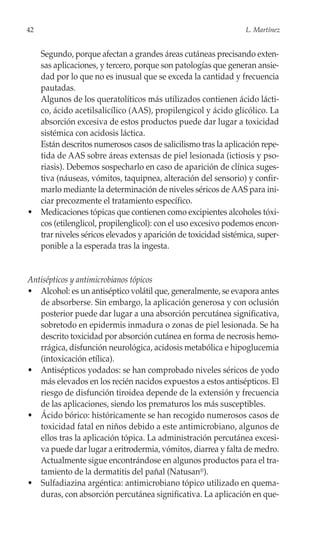 42                                                              L. Martínez


  Segundo, porque afectan a grandes áreas cutáneas precisando exten-
  sas aplicaciones, y tercero, porque son patologías que generan ansie-
  dad por lo que no es inusual que se exceda la cantidad y frecuencia
  pautadas.
  Algunos de los queratolíticos más utilizados contienen ácido lácti-
  co, ácido acetilsalicílico (AAS), propilengicol y ácido glicólico. La
  absorción excesiva de estos productos puede dar lugar a toxicidad
  sistémica con acidosis láctica.
  Están descritos numerosos casos de salicilismo tras la aplicación repe-
  tida de AAS sobre áreas extensas de piel lesionada (ictiosis y pso-
  riasis). Debemos sospecharlo en caso de aparición de clínica suges-
  tiva (náuseas, vómitos, taquipnea, alteración del sensorio) y confir-
  marlo mediante la determinación de niveles séricos de AAS para ini-
  ciar precozmente el tratamiento específico.
• Medicaciones tópicas que contienen como excipientes alcoholes tóxi-
  cos (etilenglicol, propilenglicol): con el uso excesivo podemos encon-
  trar niveles séricos elevados y aparición de toxicidad sistémica, super-
  ponible a la esperada tras la ingesta.


Antisépticos y antimicrobianos tópicos
• Alcohol: es un antiséptico volátil que, generalmente, se evapora antes
   de absorberse. Sin embargo, la aplicación generosa y con oclusión
   posterior puede dar lugar a una absorción percutánea significativa,
   sobretodo en epidermis inmadura o zonas de piel lesionada. Se ha
   descrito toxicidad por absorción cutánea en forma de necrosis hemo-
   rrágica, disfunción neurológica, acidosis metabólica e hipoglucemia
   (intoxicación etílica).
• Antisépticos yodados: se han comprobado niveles séricos de yodo
   más elevados en los recién nacidos expuestos a estos antisépticos. El
   riesgo de disfunción tiroidea depende de la extensión y frecuencia
   de las aplicaciones, siendo los prematuros los más susceptibles.
• Ácido bórico: históricamente se han recogido numerosos casos de
   toxicidad fatal en niños debido a este antimicrobiano, algunos de
   ellos tras la aplicación tópica. La administración percutánea excesi-
   va puede dar lugar a eritrodermia, vómitos, diarrea y falta de medro.
   Actualmente sigue encontrándose en algunos productos para el tra-
   tamiento de la dermatitis del pañal (Natusan®).
• Sulfadiazina argéntica: antimicrobiano tópico utilizado en quema-
   duras, con absorción percutánea significativa. La aplicación en que-
 