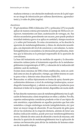 Intoxicación por vía tópica                                             43


     maduras extensas y con afectación moderada-severa de la piel supo-
     ne un riesgo de intoxicación por sulfonas (kernícterus, agranuloci-
     tosis) y/o sales de plata (argiria).

Anestésicos
• El gel anestésico EMLA (lidocaína 2,5% y prilocaína 2,5%) se puede
   aplicar de manera extensa previamente al curetaje de Molluscum con-
   tagiosum, tratamientos con láser, cauterización de verrugas, etc. Sus
   efectos secundarios generalmente son escasos, pero puede producir
   toxicidad sistémica grave si se aplica en cantidad y tiempo excesivos
   y/o sobre piel lesionada. En estas circunstancias, se ha descrito la
   aparición de metahemoglobinemia y clínica de afectación neuroló-
   gica, con depresión del nivel de conciencia y convulsiones. La meta-
   hemoglobinemia es secundaria a la intoxicación por prilocaína, mien-
   tras que la lidocaína es la principal responsable de la aparición de
   convulsiones.
   La base del tratamiento son las medidas de soporte y la desconta-
   minación cutánea junto al tratamiento específico de la metahemo-
   globinemia (oxigenoterapia al 100% y valoración de la indicación del
   antídoto: azul de metileno).
   Existen dosis máximas de EMLA bien establecidas, tanto en canti-
   dad como en área de aplicación y tiempo, que deben tenerse en cuen-
   ta para evitar y detectar estas situaciones (Tabla IV).
• Benzocaína: se utiliza tópicamente en forma de spray durante pro-
   cedimientos dolorosos a nivel de orofaringe (endoscopias, ecocar-
   diografía transesofágica), y además se encuentra en productos para
   disminuir el dolor de la erupción dental, disponibles sin receta médi-
   ca.
   Se han descrito numerosos casos de metahemoglobinemia tras la apli-
   cación de benzocaína a dosis terapéuticas en niños y adultos. Por ello,
   expertos endoscopistas consideran prudente evitar el uso tópico de
   este anestésico, especialmente en aquellos pacientes que han sido
   sometidos a cirugía orofaríngea reciente (amigdalectomía, etc.) por
   tener un mayor riesgo de absorción. El uso frecuente de geles para
   aliviar las molestias de la erupción dentaria, además de tener una
   dudosa indicación médica, puede provocar metahemoglobinemia
   severa. Además de estos casos de absorción a través de mucosas, está
   descrita la aparición de metahemoglobinemia tras la aplicación de
   cremas con benzocaína para aliviar las molestias de lesiones exten-
   sas de dermatitis atópica.
 