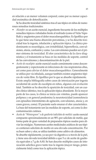 Intoxicación por vía tópica                                                   45


en relación a un menor volumen corporal, como por su menor capaci-
dad enzimática de detoxificación.
    Se ha descrito toxicidad sistémica tras el uso tópico en niños de nume-
rosos remedios tradicionales:
• Alcanfor: es un aceite esencial, ingrediente frecuente de los múltiples
    remedios tópicos e inhalados frente al resfriado (como el Vicks Vapo-
    Rub) y ungüentos para el dolor musculoesquelético. Es lipofílico por
    lo que tiene una buena absorción percutánea, y se ha descrito toxi-
    cidad tras la ingesta, inhalación y aplicación tópica. La clínica pre-
    dominante es neurológica, con irritabilidad, hiperreflexia, convul-
    siones, ataxia, confusión y coma. Las convulsiones pueden ser el pri-
    mer síntoma de toxicidad. El olor característico da la clave diag-
    nóstica y el tratamiento se basa en las medidas de soporte, control
    de las convulsiones y descontaminación de la piel.
• Aceite de eucalipto: aceite esencial usado comúnmente como descon-
    gestionante y expectorante en infecciones de vías respiratorias altas,
    así como para aliviar el dolor musculoesquelético. Generalmente
    se utiliza por vía inhalada, aunque también existen ungüentos tópi-
    cos de venta libre. Es lipofílico por lo que se absorbe rápidamente.
    Existe amplia bibliografía sobre casos de intoxicación por ingesta
    accidental de aceite de eucalipto en niños, algunos con evolución
    fatal. También se ha descrito la aparición de toxicidad, con un cua-
    dro clínico idéntico, tras la aplicación tópica abundante. En la mayor
    parte de los casos, la clínica se inicia con vómitos, puede aparecer
    polipnea y en general predomina la neurotoxicidad (somnolencia
    con episodios intermitentes de agitación, convulsiones, ataxia y, en
    casos graves, coma). El paciente suele emanar el olor característico.
    La base del tratamiento son las medidas de soporte, así como la des-
    contaminación cutánea.
• Aceite de “Wintergreen” o de gaultería (salicilato de metilo): aceite esencial
    compuesto aproximadamente en un 98% por salicilato de metilo, que
    forma parte de gran variedad de preparados tópicos usados para ali-
    viar las mialgias. Numerosos aceites medicinales asiáticos de uso tópi-
    co contienen salicilato de metilo en una elevada concentración. Por
    su buen sabor y olor, se utiliza también como aditivo de alimentos.
    Se absorbe rápidamente, ya sea por vía digestiva o a través de la piel,
    y tiene una elevada toxicidad debido a que 5 cc de aceite de gaulte-
    ría equivalen a 7 g de AAS. Se han descrito múltiples casos de into-
    xicación salicílica grave tanto tras la ingesta (mayor riesgo, poten-
    cialmente letal) como tras la aplicación tópica.
 