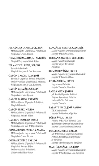 FERNÁNDEZ LANDALUCE, ANA                        GONZÁLEZ HERMOSA, ANDRÉS
 Médico adjunto. Urgencias de Pediatría del       Médico Adjunto. Urgencias de Pediatría del
 Hospital de Cruces. Bizkaia.                     Hospital de Basurto. Bilbao.
FERNÁNDEZ MASEDA, Mª ANGELES                    HERRANZ AGUIRRE, MERCEDES
 Hospital Virgen de la Salud. Toledo.             Médico Adjunto de Pediatría
                                                  Hospital Virgen del Camino.
FERNÁNDEZ UREÑA, SERGIO
                                                  Pamplona.
 Servicio de Pediatría
 Hospital Sant Joan de Déu. Barcelona           HUMAYOR YÁÑEZ, JAVIER
                                                  Médico Adjunto. Urgencias de Pediatría del
GARCIA GARCIA, JUAN JOSÉ
                                                  Hospital de Basurto. Bilbao.
 Sección de Urgencias. Servicio de Pediatría
 Profesor Asociado. Universitat de Barcelona.   KORTA MURUA, JAVIER
 Hospital Sant Joan de Déu. Barcelona.            Urgencias de Pediatría
                                                  Hospital Donostia. Gipuzkoa.
GARCÍA GONZÁLEZ, SILVIA
 Médico adjunto. Urgencias de Pediatría del     LANDA MAYA, JOSEBA
 Hospital de Cruces. Bizkaia.                     Jefe Sección Urgencias Pediatría
                                                  Profesor Asociado de Pediatría.
GARCÍA PARDOS, CARMEN                             Universidad del País Vasco
 Médico Adjunto. Urgencias de Pediatría.          Hospital Donostia
 Hospital Donostia
                                                LASARTE IRADI, JOSÉ RAMÓN
GARCÍA PÉREZ, NÉLIDA                              F.E.A. de Pediatría
 Médico Adjunto. Urgencias de Pediatría del       Hospital de Mendaro. Gipuzkoa.
 Hospital de Basurto. Bilbao.
                                                LÓPEZ ÁVILA, JAVIER
GARRIDO ROMERO, ROSER                             Pediatra de EAP San Bernardo Oeste
 Médico Adjunto. Urgencias de Pediatría del       (Salamanca). Urgencias de Pediatría del
 Hospital de Sant Joan de Déu. Barcelona          Hospital Universitario de Salamanca.
GONZÁLEZ BALENCIAGA, MARÍA                      LUACES CUBELLS, CARLES
 Médico adjunto. Urgencias de Pediatría del       Jefe de Sección de Urgencias Pediátricas
 Hospital de Cruces. Bizkaia.                     Profesor Asociado de la Universidad
GONZÁLEZ DÍAZ, CARLOS                             de Barcelona
 Médico Adjunto. Urgencias de Pediatría del       Hospital Sant Joan de Déu. Barcelona
 Hospital de Basurto. Bilbao.                   MARTÍNEZ SÁNCHEZ, LIDIA
 Profesor Asociado de Pediatría.                  Médico Adjunto. Urgencias de Pediatría del
 Universidad del País Vasco.                      Hospital de Sant Joan de Déu. Barcelona
 
