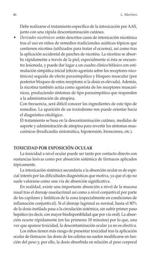 46                                                                L. Martínez


  Debe realizarse el tratamiento específico de la intoxicación por AAS,
  junto con una rápida descontaminación cutánea.
• Derivados nicotínicos: están descritos casos de intoxicación nicotínica
  tras el uso en niños de remedios tradicionales asiáticos tópicos que
  contienen nicotina (utilizados para tratar el eczema), así como tras
  la aplicación accidental de parches de nicotina. La nicotina se absor-
  be rápidamente a través de la piel, especialmente si ésta se encuen-
  tra lesionada, y puede dar lugar a un cuadro clínico bifásico con esti-
  mulación simpática inicial (efecto agonista sobre los receptores nico-
  tínicos) seguida de efecto parasimpático y bloqueo muscular (por
  posterior bloqueo de estos receptores si la dosis es elevada). Además,
  la nicotina también actúa como agonista de los receptores muscarí-
  nicos, produciendo síntomas de tipo parasimpático que responden
  a la administración de atropina.
  Con frecuencia, será difícil conocer los ingredientes de este tipo de
  remedios. La aparición de un toxíndrome nos puede orientar hacia
  el diagnóstico etiológico.
  El tratamiento se basa en la descontaminación cutánea, medidas de
  soporte y administración de atropina para revertir los síntomas mus-
  carínicos (bradicardia sintomática, hipotensión, broncorrea, etc.).


TOXICIDAD POR EXPOSICIÓN OCULAR
     La toxicidad a nivel ocular puede ser tanto por contacto directo con
sustancias lesivas como por absorción sistémica de fármacos aplicados
tópicamente.
     La intoxicación sistémica secundaria a la absorción ocular es de espe-
cial interés por las dificultades diagnósticas que motiva, ya que el ojo no
suele valorarse como una vía de absorción significativa.
     En realidad, existe una importante absorción a nivel de la mucosa
nasal tras el drenaje nasolacrimal así como a nivel conjuntival por parte
de los capilares y linfáticos de la zona (especialmente en condiciones de
inflamación conjuntival). Si el drenaje lagrimal es normal, hasta el 80%
de la dosis instilada pasa a la circulación sistémica, sin sufrir primer paso
hepático (es decir, con mayor biodisponiblidad que por vía oral). La absor-
ción ocurre rápidamente (en los primeros 10 minutos) por lo que, una
vez que aparece toxicidad, la descontaminación ocular ya no es efectiva.
     Los niños tienen más riesgo de presentar toxicidad tras la aplicación
ocular de fármacos: las dosis de los colirios no suelen modificarse en fun-
ción del peso y, por ello, la dosis absorbida en relación al peso corporal
 