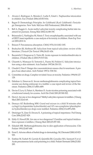 50                                                                            L. Martínez


3.   Alvarez J, Rodriguez A, Morales C, Lurbe E, Estañ L. Naphazoline intoxication
     in children. Eur J Pediatr 2006;165:815-816.
4.   Began D. Dermatologic Principles. In: Goldfrank LR,ed. Goldfrank’s Toxicolo-
     gic Emergencies. New York: McGraw-Hill Professional; 2006:456-464.
5.   Bell A, Duggin G. Acute methyl salicylate toxicity complicating herbal skin tre-
     atment for psoriasis. Emerg Med 2002;14;188-190.
6.   Briassoulis G, Narlioglou M, Hatzis T. Toxic encephalopathy associated with use
     of DEET insect repellents: a case analysis of its toxicity in children. Hum Exp Toxi-
     col 2001;20:8-14.
7.   Brisson P. Percutaneous absorption. CMAJ 1974;110:1182-1185.
8.   Brubacher JR, Hoffman RS. Salicylism from topical salicylates: review of the
     literature. J Toxicol Clin Toxicol 1996;34:431-436.
9.   Bucaretchi F, Dragosavac S, Vieira RJ. Acute exposure to imidazolinedrivates in
     children. J Pediatr (Rio J) 2003;79:519-524.
10. Chiaretti A, Wismayer D, Tortorolo L, Piastra M, Polidori G. Salicylate intoxica-
    tion using a skin ointment. Acta Paediatr 1997;86:330-331.
11. Claudet I, Fries F. Danger des vasoconstricteurs nasaux chez le nourrisson. À pro-
    pos d’une observation. Arch Pediatr 1997;4 :538-541.
12. Committee on drugs. Camphor revisited: focus on toxicity. Pediatrics 1994;94:127-
    128.
13. Dahshan A, Donovan K. Severe methemoglobinemia complicating topical ben-
    zocaine use during endoscopy in a toddler: a case report and review of the lite-
    rature. Pediatrics 2006;117:e806-e809.
14. Davies P, Levy S, Pahari A, Martínez D. Acute nicotine poisoning associated with
    a tradicional remedy for eczema. Arch Dis Child 2001;85:500-502.
15. Davis J. Are one or two dangerous? Methyl salicylate exposure in toddlers. J Emerg
    Med 2007;32:63-69.
16. Demayo AP, Reidenberg MM. Grand mal seizure in a child 30 minutes after
    cyclogyl (cyclopentolate hydrochloride) and 10% neo-synephrine (phenilephri-
    ne hydrochloride) eye drops were instilled. Pediatrics 2004;113:e499-e500.
17. Dreisinger N, Zane D, Etwaru K. A poisoning of topical importance. Ped Emerg
    Care 2006;22:827-829.
18. Eddy O, Howell JM. Are one or two dangerous? Clonidine and topical imidazo-
    lines exposure n toddlers. J Emerg Med 2003;25:297-302.
19. Eldadah MB. Methemoglobinemia due to skin application of benzocaine. Clin
    Pediatr 1993;32:687-688.
20. Ernst E. Adverse effects of herbal drugs in dermatology. Br J Dermatol 2000;143:923-
    929.
21. Esteban M, Fasheh W, Garrido R, Quintillá JM, González MA, Sanmartí X et al.
    Acute percutaneous lactic acid poisoning in a child. Pediatr Dermatol 2006;23:282-
    285.
 