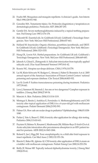 Intoxicación por vía tópica                                                          51


22. Fradin MS. Mosquitoes and mosquito repellents: A clinician’s guide. Ann Interm
    Med 1998;128:931-940.
23. González MA. Tratamiento tópico. En: Protocolos diagnósticos y terapéuticos en
    dermatología pediátrica. Protocolos AEP. 2006:287-293.
24. Gentile DA. Severe methemoglobinemia induced by a topical teething prepara-
    tion. Ped Emerg Care 1987;3:176-178.
25. Halcomb SE. Essential oils. In: Goldfrank LR (ed). Goldfrank’s Toxicologic Emer-
    gencies. New York: McGraw-Hill Professional; 2006:657-663.
26. Holland M. Insecticides: Organic chlorines, pyretrhins/pyrethroids, and DEET.
    In: Goldfrank LR (ed). Goldfrank’s Toxicologic Emergencies. New York: McGraw-
    Hill Professional; 2006:1523-1535.
27. Hung OL, Lewin NA. Herbal preparations. In: Goldfrank LR (ed). Goldfrank’s
    Toxicologic Emergencies. New York: McGraw-Hill Professional; 2006:669-683.
28. Jabarah A, Gilead L, Zlotogorski A. Salicylate intoxication from topically applied
    salicydic acid. J Eur Acad Dermatol Venereol 1997;8:41-42.
29. Kounis NG. Atropine eye-drops delirium. CMA J 1974;110:759.
30. Lai M, Klein-Schwartz W, Rodgers G, Abrams J, Haber D, Bronstein A et al. 2005
    annual report of the American Association of Poison Control Centers’ national
    poisoning and exposure datebase. Clin Toxicol 2006;44:803-932.
31. Lee B, Groth P. Scabies transcutaneous poisoning during treatment. Pediatrics
    1977;59:643.
32. Love J, Sammon M, Smereck J. Are one or two dangerous? Camphor exposure in
    toddlers. J Emerg Med 2004;27:49-54.
33. Mancini A. Skin. Pediatrics 2004;113:1114-1119.
34. Mintegui S, Benito J, Astobiza E, Fernández A. Methemoglobinemia and CNS
    toxicity after topical application of EMLA to a 4-year-old girl with molluscum
    contagiosum. Pediatr Dermatol 2006;23:592-593.
35. Palmer EA. How safe are ocular drugs in pediatrics? Ophthalmology 1986;93:1038-
    1040.
36. Parker J, Vats A, Bauer G. EMLA toxicity after application for allergy skin testing.
    Pediatrics 2004;113:410-411.
37. Peyriere H, Balmes N, Rouanet I, Mauboussin JM, Hillaire-Buys D Arich Ch et al.
    Acute salicylate intoxication after percutaneous absorption in an HIV patient tre-
    ated for psoriasis. AIDS 2002;16:1843-1844.
38. Roland E, Jan J, Rigg JM. Toxic encephalopathy in a child after brief exposure to
    insect repellents. Can Med Assoc J 1985;132:155-156.
39. Rincón E, Baker RL, Iglesias AJ. CNS toxicity after application of EMLA cream on
    a toddler with molluscum contagiosum. Pediatr Emerg Care 2000;16:252-254.
40. Reilly JF, Weisse MF. Topically induced diphenhydramine toxicity. J Emerg Med
    1990;8:59-61.
 