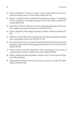 52                                                                         L. Martínez


41. Ricart S, Fernández Y, Vallina E, Luaces C. Intoxicación accidental por descon-
    gestionante tópico nasal. An Pediatr (Barc) 2006;64:107-108.
42. Sharma A, Smilkstein MJ, Fraunfelder FW. Ophtalmic principles. In: Goldfrank
    LR (ed). Goldfrank’s Toxicologic Emergencies. New York: McGraw-Hill Profes-
    sional; 2006:329-338.
43. Soto-Pérez-de-Celis E, Oldak D, Guzmán B. Unintentional ingestion of brimoni-
    dine antiglaucoma drops. Ped Emerg Care 2007;23:657-658.
44. Spray A, Siegfried E. Dermatologic toxicology in children. Pediatr Ann 2001;30:197-
    202.
45. Tibbalis J. Clinical effects and manegement of eucalyptus oil ingestion in infants
    and young children. Med J Aust 1995;163:177-180.
46. Tomalick-Scharte D, Lazar A, Meins J, Bastian B, Ihrig M, Wachall B et al. Dermal
    absorption of permethrin following topical administration. Eur J Clin Pharmacol
    2005;61:399-404.
47. Velzen A, Riel A, Hunault C, Riemsduk T, Vries I, Meulenbelt J. A case series of
    xylometazoline overdose in children. Clin Toxicol 2007;45:290-294.
48. Woolf A. Herbal remedies and children: Do they work? Are they harmful? Pedia-
    trics 2003;112:240-246.
49. Wright BD. Exacerbation of akinetic seizures by atropine eye drops. Br J Opht-
    halmol 1992;76:179-180.
 