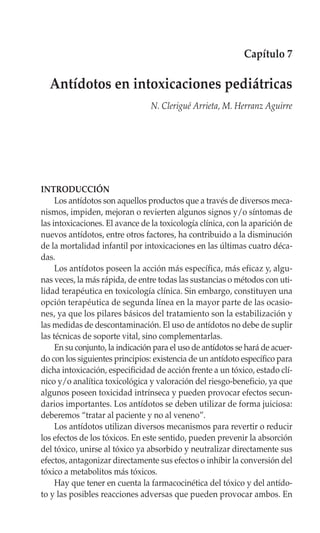 Capítulo 7

  Antídotos en intoxicaciones pediátricas
                                 N. Clerigué Arrieta, M. Herranz Aguirre




INTRODUCCIÓN
     Los antídotos son aquellos productos que a través de diversos meca-
nismos, impiden, mejoran o revierten algunos signos y/o síntomas de
las intoxicaciones. El avance de la toxicología clínica, con la aparición de
nuevos antídotos, entre otros factores, ha contribuido a la disminución
de la mortalidad infantil por intoxicaciones en las últimas cuatro déca-
das.
     Los antídotos poseen la acción más específica, más eficaz y, algu-
nas veces, la más rápida, de entre todas las sustancias o métodos con uti-
lidad terapéutica en toxicología clínica. Sin embargo, constituyen una
opción terapéutica de segunda línea en la mayor parte de las ocasio-
nes, ya que los pilares básicos del tratamiento son la estabilización y
las medidas de descontaminación. El uso de antídotos no debe de suplir
las técnicas de soporte vital, sino complementarlas.
     En su conjunto, la indicación para el uso de antídotos se hará de acuer-
do con los siguientes principios: existencia de un antídoto específico para
dicha intoxicación, especificidad de acción frente a un tóxico, estado clí-
nico y/o analítica toxicológica y valoración del riesgo-beneficio, ya que
algunos poseen toxicidad intrínseca y pueden provocar efectos secun-
darios importantes. Los antídotos se deben utilizar de forma juiciosa:
deberemos “tratar al paciente y no al veneno”.
     Los antídotos utilizan diversos mecanismos para revertir o reducir
los efectos de los tóxicos. En este sentido, pueden prevenir la absorción
del tóxico, unirse al tóxico ya absorbido y neutralizar directamente sus
efectos, antagonizar directamente sus efectos o inhibir la conversión del
tóxico a metabolitos más tóxicos.
     Hay que tener en cuenta la farmacocinética del tóxico y del antído-
to y las posibles reacciones adversas que pueden provocar ambos. En
 
