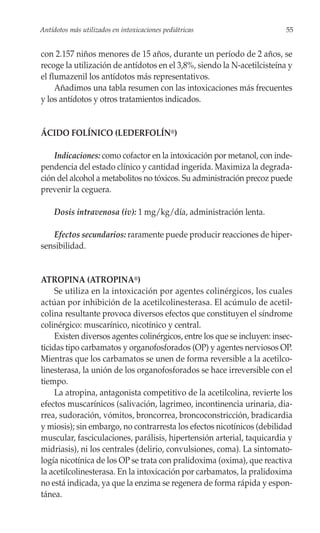 Antídotos más utilizados en intoxicaciones pediátricas                     55


con 2.157 niños menores de 15 años, durante un período de 2 años, se
recoge la utilización de antídotos en el 3,8%, siendo la N-acetilcisteína y
el flumazenil los antídotos más representativos.
     Añadimos una tabla resumen con las intoxicaciones más frecuentes
y los antídotos y otros tratamientos indicados.


ÁCIDO FOLÍNICO (LEDERFOLÍN®)

    Indicaciones: como cofactor en la intoxicación por metanol, con inde-
pendencia del estado clínico y cantidad ingerida. Maximiza la degrada-
ción del alcohol a metabolitos no tóxicos. Su administración precoz puede
prevenir la ceguera.

     Dosis intravenosa (iv): 1 mg/kg/día, administración lenta.

   Efectos secundarios: raramente puede producir reacciones de hiper-
sensibilidad.


ATROPINA (ATROPINA®)
     Se utiliza en la intoxicación por agentes colinérgicos, los cuales
actúan por inhibición de la acetilcolinesterasa. El acúmulo de acetil-
colina resultante provoca diversos efectos que constituyen el síndrome
colinérgico: muscarínico, nicotínico y central.
     Existen diversos agentes colinérgicos, entre los que se incluyen: insec-
ticidas tipo carbamatos y organofosforados (OP) y agentes nerviosos OP.
Mientras que los carbamatos se unen de forma reversible a la acetilco-
linesterasa, la unión de los organofosforados se hace irreversible con el
tiempo.
     La atropina, antagonista competitivo de la acetilcolina, revierte los
efectos muscarínicos (salivación, lagrimeo, incontinencia urinaria, dia-
rrea, sudoración, vómitos, broncorrea, broncoconstricción, bradicardia
y miosis); sin embargo, no contrarresta los efectos nicotínicos (debilidad
muscular, fasciculaciones, parálisis, hipertensión arterial, taquicardia y
midriasis), ni los centrales (delirio, convulsiones, coma). La sintomato-
logía nicotínica de los OP se trata con pralidoxima (oxima), que reactiva
la acetilcolinesterasa. En la intoxicación por carbamatos, la pralidoxima
no está indicada, ya que la enzima se regenera de forma rápida y espon-
tánea.
 