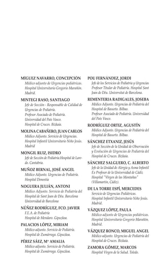 MÍGUEZ NAVARRO, CONCEPCIÓN                        POU FERNÁNDEZ, JORDI
 Médico adjunto de Urgencias pediátricas.          Jefe de los Servicios de Pediatria y Urgencias
 Hospital Universitario Gregorio Marañón.          Profesor Titular de Pediatría. Hospital Sant
 Madrid.                                           Joan de Déu. Universitat de Barcelona.
MINTEGI RASO, SANTIAGO                            REMENTERIA RADIGALES, JOSEBA
 Jefe de Sección - Responsable de Calidad de       Médico Adjunto. Urgencias de Pediatría del
 Urgencias de Pediatría.                           Hospital de Basurto. Bilbao.
 Profesor Asociado de Pediatría.                   Profesor Asociado de Pediatría. Universidad
 Universidad del País Vasco.                       del País Vasco.
 Hospital de Cruces. Bizkaia.                     RODRÍGUEZ ORTIZ, AGUSTÍN
MOLINA CABAÑERO, JUAN CARLOS                       Médico Adjunto. Urgencias de Pediatría del
 Médico Adjunto. Servicio de Urgencias.            Hospital de Basurto. Bilbao.
 Hospital Infantil Universitario Niño Jesús.      SÁNCHEZ ETXANIZ, JESÚS
 Madrid                                            Jefe de Sección de la Unidad de Observación
MONGIL RUIZ, ISIDRO                                y Evolución de Urgencias de Pediatría del
 Jefe de Sección de Pediatria.Hospital de Lare-    Hospital de Cruces. Bizkaia.
 do. Cantabria.                                   SÁNCHEZ SALGUERO, C. ALBERTO
                                                   Jefe de la Unidad de Alergia y Asma Infantil
MUÑOZ BERNAL, JOSÉ ANGEL
                                                   Ex Profesor de la Universidad de Cádiz
 Médico Adjunto. Urgencias de Pediatría.
                                                   Hospital "Virgen de las Montañas"
 Hospital Donostia
                                                   (Villamartin, Cádiz).
NOGUERA JULIÁN, ANTONI
                                                  DE LA TORRE ESPÍ, MERCEDES
 Médico Adjunto. Servicio de Pediatría del
                                                   Servicio de Urgencias Pediátricas.
 Hospital de Sant Joan de Déu. Barcelona
                                                   Hospital Infantil Universitario Niño Jesús.
 Universidad de Barcelona
                                                   Madrid.
NÚÑEZ RODRÍGUEZ, FCO. JAVIER                      VÁZQUEZ LÓPEZ, PAULA
 F.E.A. de Pediatría                               Médico adjunto de Urgencias pediátricas.
 Hospital de Mendaro. Gipuzkoa.                    Hospital Universitario Gregorio Marañón.
PALACIOS LÓPEZ, MIRIAM                             Madrid.
 Médico adjunto. Servicio de Pediatría.           VÁZQUEZ RONCO, MIGUEL ANGEL
 Hospital de Zumárraga. Gipuzkoa.                  Médico adjunto. Urgencias de Pediatría del
PÉREZ SÁEZ, Mª AMALIA                              Hospital de Cruces. Bizkaia.
 Médico adjunto. Servicio de Pediatría.           ZAMORA GÓMEZ, MARCOS
 Hospital de Zumárraga. Gipuzkoa.                  Hospital Virgen de la Salud. Toledo.
 