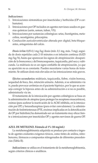 56                                                   N. Clerigué, M. Herranz


Indicaciones:
1. Intoxicaciones sintomáticas por insecticidas y herbicidas (OP o car-
   bamatos).
2. Intoxicaciones por OP incluidos en agentes nerviosos usados en gue-
   rras químicas (sarin, soman, tuban, VX).
3. Intoxicaciones por sustancias colinérgicas: setas, fisostigmina, meta-
   colina, neostigmina, pilocarpina.
4. Conducción auriculoventricular alterada por: digital, beta-bloque-
   antes, antagonistas del calcio.

    Dosis iv/im: 0,05-0,1 mg/kg/dosis (mín. 0,1 mg, máx. 5 mg), segui-
da de dosis repetidas cada 2-10 minutos o en infusión continua (0,025
mg/kg/h), hasta que aparezcan los signos de atropinización: desapari-
ción de la broncorrea y del broncoespasmo, taquicardia, piel seca y rubi-
cunda. La midriasis no es un signo confiable de atropinización, ya que
su aparición no es constante. Pueden necesitarse varias horas de trata-
miento. Se utilizan dosis más elevadas en las intoxicaciones más graves.

     Efectos secundarios: midriasis, taquicardia, fiebre, visión borrosa,
sequedad de boca, íleo, retención urinaria. Además, si se administra vía
iv, puede provocar arritmias en el paciente hipóxico, por lo que se acon-
seja corregir la hipoxia antes de su administración o si no es posible,
administrarla vía im.
     El tratamiento de la intoxicación por agentes colinérgicos se basa en
la administración de atropina (para proteger los receptores muscarínicos),
oximas (para acelerar la reactivación de la AChE inhibida, en la intoxica-
ción por OP) y benzodiazepinas (para evitar convulsiones). La adminis-
tración de fosfotriesterasas (PTE, enzimas implicadas en la detoxificación
de OP por hidrólisis) ha demostrado ser un tratamiento muy eficaz fren-
te a intoxicaciones por insecticidas OP y agentes nerviosos de guerra OP.


AZUL DE METILENO. Fórmula al 1% (10 mg/mL)
    La metahemoglobinemia adquirida se produce por contacto o inges-
ta de agentes oxidantes exógenos tóxicos, como tintes de anilina, nitro-
benceno, fármacos o compuestos nitrogenados de diferentes proceden-
cias (Tabla II).

   Indicaciones: se utiliza en el tratamiento de la metahemoglobinemia,
según criterios clínicos o analíticos.
 