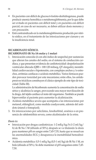 58                                                    N. Clerigué, M. Herranz


• En pacientes con déficit de glucosa 6-fosfato-deshidrogenasa, puede
  producir anemia hemolítica o metahemoglobinemia, por lo que debe
  ser evitado en pacientes con déficit total y en pacientes con déficit
  parcial, en caso de ser necesario, se deben utilizar dosis menores y
  con precaución.
• Está contraindicado en la metahemoglobinemia producida por nitri-
  to sódico, en el tratamiento de las intoxicaciones por cianuro y en
  la insuficiencia renal.


BICARBONATO SÓDICO.
BICARBONATO (Bi Na 1/6 molar y 1 molar)
1. Intoxicación conocida (ó con alto índice de sospecha) por sustancias
   que alteran los canales del sodio, en el sistema de conducción car-
   díaca, y que presentan evidencia de cardiotoxicidad: despolarización
   ventricular alterada (QRS > 100-120 miliseg, QT alargado), inestabi-
   lidad cardiovascular e hipotensión, con complejos anchos y/o estre-
   chos, arritmias cardíacas o acidosis metabólica. Varios fármacos pue-
   den provocar toxicidad por este mecanismo; entre ellos, los antide-
   presivos tricíclicos constituyen el clásico ejemplo de este tipo de toxi-
   cidad (Tabla III).
   La administración de bicarbonato aumenta la concentración de sodio
   sérico y alcaliniza la sangre, provocando una mayor movilización de
   la droga, del tejido cardíaco al resto del organismo. También se puede
   hiperventilar al paciente para aumentar la alcalinización.
2. Acidosis metabólica severa que acompaña a las intoxicaciones por
   metanol, etilenglicol, como medida coadyuvante, además del antí-
   doto (etanol o fomepizol).
3. En intoxicaciones por salicilatos, fenobarbital, arsénico o en pre-
   sencia de rabdomiólisis severa, como alcalinizador de la orina.

Dosis iv:
• Intoxicación por drogas cardiotóxicas: 1-2 mEq/kg/h (1-2 ml/kg/
   h) de Bi Na 1 M (diluido al 50%); después se va titulando la dosis
   para mantener pH en sangre entre 7,45-7,55, hasta que se resuelvan
   las anormalidades ECG y desaparezca la inestabilidad hemodiná-
   mica.
• Acidemia metabólica: 0,5-1 mEq/kg (0,5-1 ml/kg) de Bi Na 1 M, en
   bolo (diluido al 50%). Se debe mantener el pH sanguíneo entre 7,45-
   7,50.
 