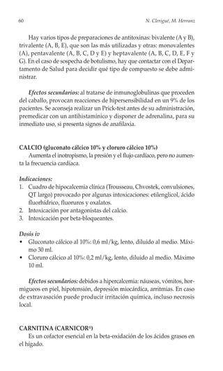 60                                                    N. Clerigué, M. Herranz


    Hay varios tipos de preparaciones de antitoxinas: bivalente (A y B),
trivalente (A, B, E), que son las más utilizadas y otras: monovalentes
(A), pentavalente (A, B, C, D y E) y heptavalente (A, B, C, D, E, F y
G). En el caso de sospecha de botulismo, hay que contactar con el Depar-
tamento de Salud para decidir qué tipo de compuesto se debe admi-
nistrar.

    Efectos secundarios: al tratarse de inmunoglobulinas que proceden
del caballo, provocan reacciones de hipersensibilidad en un 9% de los
pacientes. Se aconseja realizar un Prick-test antes de su administración,
premedicar con un antihistamínico y disponer de adrenalina, para su
inmediato uso, si presenta signos de anafilaxia.


CALCIO (gluconato cálcico 10% y cloruro cálcico 10%)
     Aumenta el inotropismo, la presión y el flujo cardíaco, pero no aumen-
ta la frecuencia cardíaca.

Indicaciones:
1. Cuadro de hipocalcemia clínica (Trousseau, Chvostek, convulsiones,
   QT largo) provocado por algunas intoxicaciones: etilenglicol, ácido
   fluorhídrico, fluoruros y oxalatos.
2. Intoxicación por antagonistas del calcio.
3. Intoxicación por beta-bloqueantes.

Dosis iv
• Gluconato cálcico al 10%: 0,6 ml/kg, lento, diluido al medio. Máxi-
   mo 30 ml.
• Cloruro cálcico al 10%: 0,2 ml/kg, lento, diluido al medio. Máximo
   10 ml.

    Efectos secundarios: debidos a hipercalcemia: náuseas, vómitos, hor-
migueos en piel, hipotensión, depresión miocárdica, arritmias. En caso
de extravasación puede producir irritación química, incluso necrosis
local.


CARNITINA (CARNICOR®)
    Es un cofactor esencial en la beta-oxidación de los ácidos grasos en
el hígado.
 